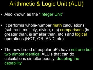 Arithmetic & Logic Unit (ALU)
• Also known as the “Integer Unit”
• It performs whole-number math calculations
(subtract, multiply, divide, etc) comparisons (is
greater than, is smaller than, etc.) and logical
operations (NOT, OR, AND, etc)
• The new breed of popular uPs have not one but
two almost identical ALU’s that can do
calculations simultaneously, doubling the
capability
 