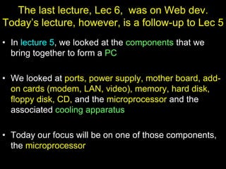 The last lecture, Lec 6, was on Web dev.
Today’s lecture, however, is a follow-up to Lec 5
• In lecture 5, we looked at the components that we
bring together to form a PC
• We looked at ports, power supply, mother board, add-
on cards (modem, LAN, video), memory, hard disk,
floppy disk, CD, and the microprocessor and the
associated cooling apparatus
• Today our focus will be on one of those components,
the microprocessor
 