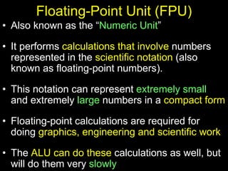 Floating-Point Unit (FPU)
• Also known as the “Numeric Unit”
• It performs calculations that involve numbers
represented in the scientific notation (also
known as floating-point numbers).
• This notation can represent extremely small
and extremely large numbers in a compact form
• Floating-point calculations are required for
doing graphics, engineering and scientific work
• The ALU can do these calculations as well, but
will do them very slowly
 