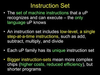 Instruction Set
• The set of machine instructions that a uP
recognizes and can execute – the only
language uP knows
• An instruction set includes low-level, a single
step-at-a-time instructions, such as add,
subtract, multiply, and divide
• Each uP family has its unique instruction set
• Bigger instruction-sets mean more complex
chips (higher costs, reduced efficiency), but
shorter programs
 