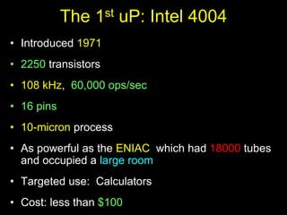The 1st uP: Intel 4004
• Introduced 1971
• 2250 transistors
• 108 kHz, 60,000 ops/sec
• 16 pins
• 10-micron process
• As powerful as the ENIAC which had 18000 tubes
and occupied a large room
• Targeted use: Calculators
• Cost: less than $100
 