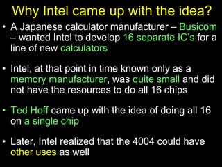 Why Intel came up with the idea?
• A Japanese calculator manufacturer – Busicom
– wanted Intel to develop 16 separate IC’s for a
line of new calculators
• Intel, at that point in time known only as a
memory manufacturer, was quite small and did
not have the resources to do all 16 chips
• Ted Hoff came up with the idea of doing all 16
on a single chip
• Later, Intel realized that the 4004 could have
other uses as well
 