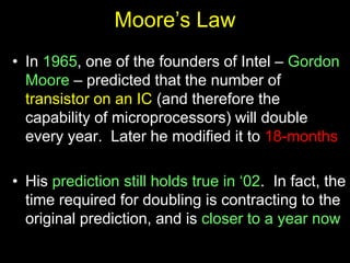 Moore’s Law
• In 1965, one of the founders of Intel – Gordon
Moore – predicted that the number of
transistor on an IC (and therefore the
capability of microprocessors) will double
every year. Later he modified it to 18-months
• His prediction still holds true in ‘02. In fact, the
time required for doubling is contracting to the
original prediction, and is closer to a year now
 