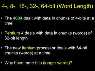 4-, 8-, 16-, 32-, 64-bit (Word Length)
• The 4004 dealt with data in chunks of 4-bits at a
time
• Pentium 4 deals with data in chunks (words) of
32-bit length
• The new Itanium processor deals with 64-bit
chunks (words) at a time
• Why have more bits (longer words)?
 