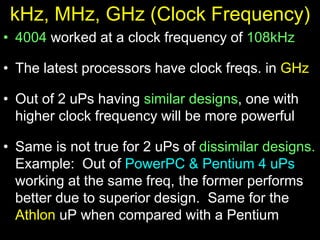 kHz, MHz, GHz (Clock Frequency)
• 4004 worked at a clock frequency of 108kHz
• The latest processors have clock freqs. in GHz
• Out of 2 uPs having similar designs, one with
higher clock frequency will be more powerful
• Same is not true for 2 uPs of dissimilar designs.
Example: Out of PowerPC & Pentium 4 uPs
working at the same freq, the former performs
better due to superior design. Same for the
Athlon uP when compared with a Pentium
 