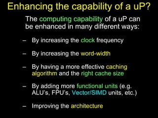 Enhancing the capability of a uP?
The computing capability of a uP can
be enhanced in many different ways:
– By increasing the clock frequency
– By increasing the word-width
– By having a more effective caching
algorithm and the right cache size
– By adding more functional units (e.g.
ALU’s, FPU’s, Vector/SIMD units, etc.)
– Improving the architecture
 