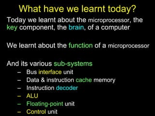 What have we learnt today?
Today we learnt about the microprocessor, the
key component, the brain, of a computer
We learnt about the function of a microprocessor
And its various sub-systems
– Bus interface unit
– Data & instruction cache memory
– Instruction decoder
– ALU
– Floating-point unit
– Control unit
 