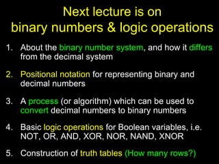 Next lecture is on
binary numbers & logic operations
1. About the binary number system, and how it differs
from the decimal system
2. Positional notation for representing binary and
decimal numbers
3. A process (or algorithm) which can be used to
convert decimal numbers to binary numbers
4. Basic logic operations for Boolean variables, i.e.
NOT, OR, AND, XOR, NOR, NAND, XNOR
5. Construction of truth tables (How many rows?)
 