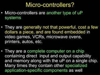 Micro-controllers?
• Micro-controllers are another type of uP
systems
• They are generally not that powerful, cost a few
dollars a piece, and are found embedded in
video games, VCRs, microwave ovens,
printers, autos, etc.
• They are a complete computer on a chip
containing direct input and output capability
and memory along with the uP on a single chip.
Many times they contain other specialized
application-specific components as well
 