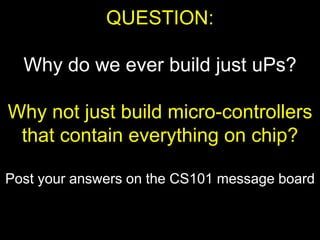 QUESTION:
Why do we ever build just uPs?
Why not just build micro-controllers
that contain everything on chip?
Post your answers on the CS101 message board
 