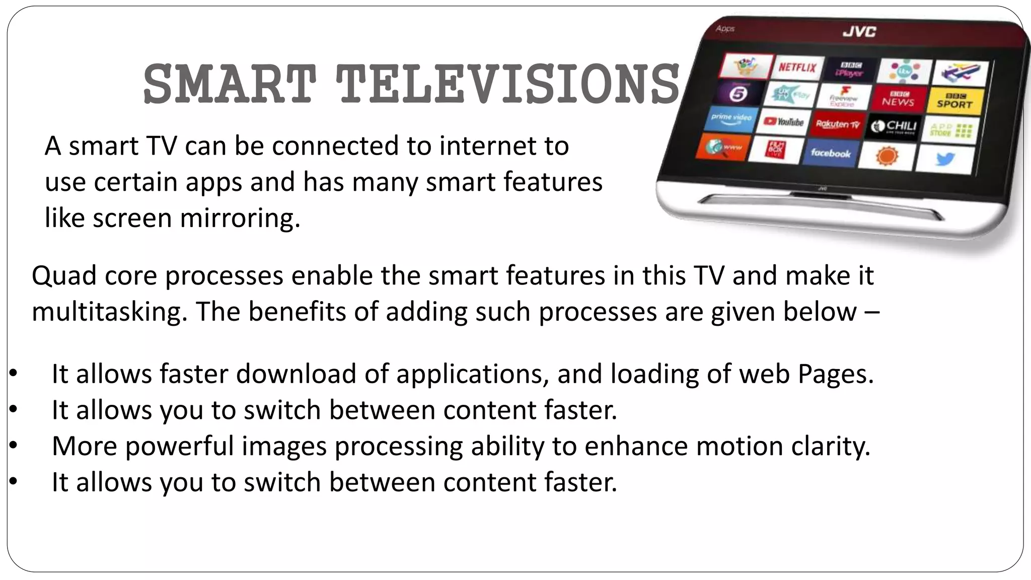 SMART TELEVISIONS
A smart TV can be connected to internet to
use certain apps and has many smart features
like screen mirroring.
Quad core processes enable the smart features in this TV and make it
multitasking. The benefits of adding such processes are given below –
• It allows faster download of applications, and loading of web Pages.
• It allows you to switch between content faster.
• More powerful images processing ability to enhance motion clarity.
• It allows you to switch between content faster.
 