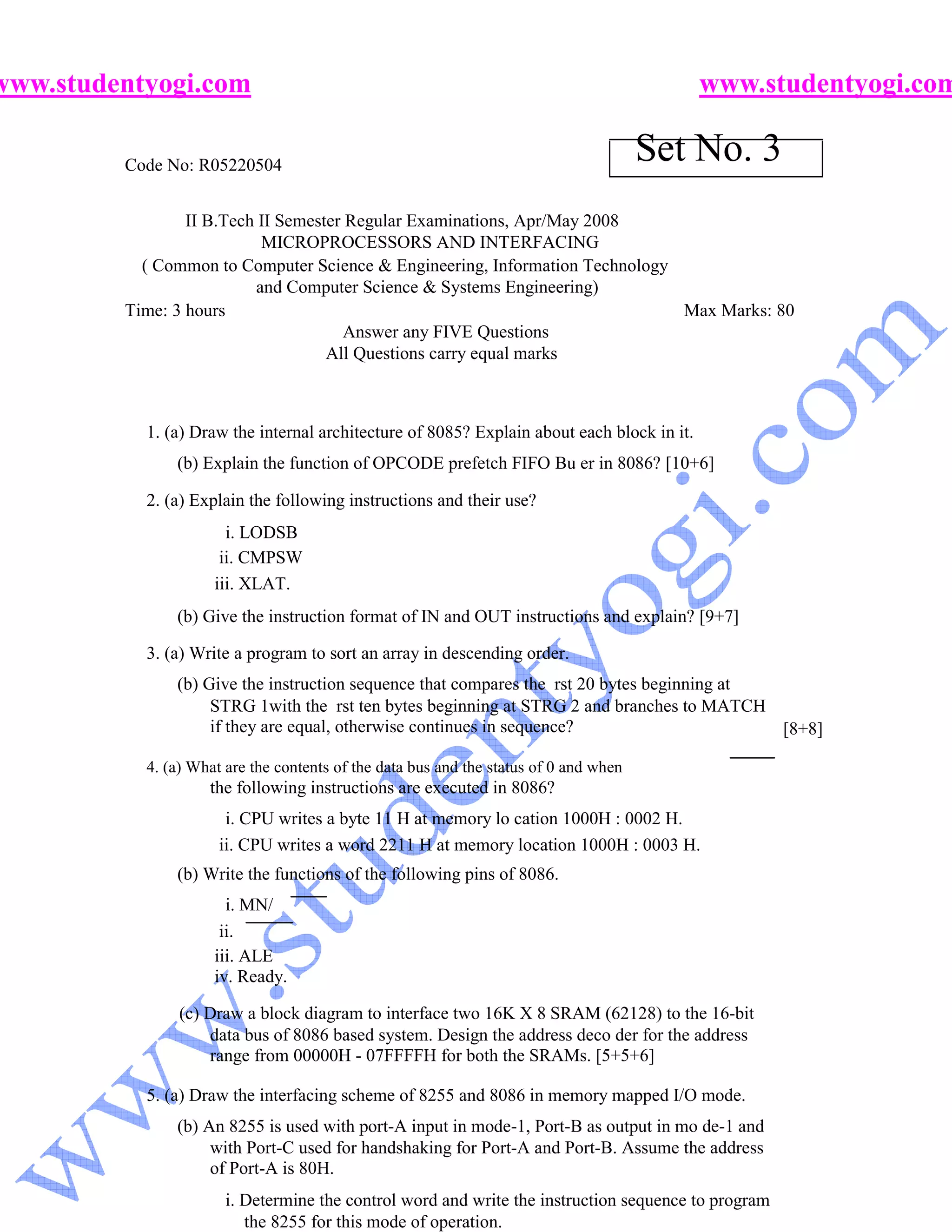 www.studentyogi.com                                                                         www.studentyogi.com

         Code No: R05220504
                                                                                       Set No. 3
                 II B.Tech II Semester Regular Examinations, Apr/May 2008
                           MICROPROCESSORS AND INTERFACING
           ( Common to Computer Science & Engineering, Information Technology
                          and Computer Science & Systems Engineering)
         Time: 3 hours                                                        Max Marks: 80
                                       Answer any FIVE Questions
                                    All Questions carry equal marks



           1. (a) Draw the internal architecture of 8085? Explain about each block in it.
               (b) Explain the function of OPCODE prefetch FIFO Bu er in 8086? [10+6]

           2. (a) Explain the following instructions and their use?
                       i. LODSB
                      ii. CMPSW
                     iii. XLAT.
               (b) Give the instruction format of IN and OUT instructions and explain? [9+7]

           3. (a) Write a program to sort an array in descending order.
               (b) Give the instruction sequence that compares the rst 20 bytes beginning at
                    STRG 1with the rst ten bytes beginning at STRG 2 and branches to MATCH
                    if they are equal, otherwise continues in sequence?                      [8+8]

           4. (a) What are the contents of the data bus and the status of 0 and when
                    the following instructions are executed in 8086?
                       i. CPU writes a byte 11 H at memory lo cation 1000H : 0002 H.
                      ii. CPU writes a word 2211 H at memory location 1000H : 0003 H.
               (b) Write the functions of the following pins of 8086.
                       i. MN/
                      ii.
                     iii. ALE
                     iv. Ready.

                (c) Draw a block diagram to interface two 16K X 8 SRAM (62128) to the 16-bit
                    data bus of 8086 based system. Design the address deco der for the address
                    range from 00000H - 07FFFFH for both the SRAMs. [5+5+6]

           5. (a) Draw the interfacing scheme of 8255 and 8086 in memory mapped I/O mode.
               (b) An 8255 is used with port-A input in mode-1, Port-B as output in mo de-1 and
                    with Port-C used for handshaking for Port-A and Port-B. Assume the address
                    of Port-A is 80H.
                       i. Determine the control word and write the instruction sequence to program
                          the 8255 for this mode of operation.
 