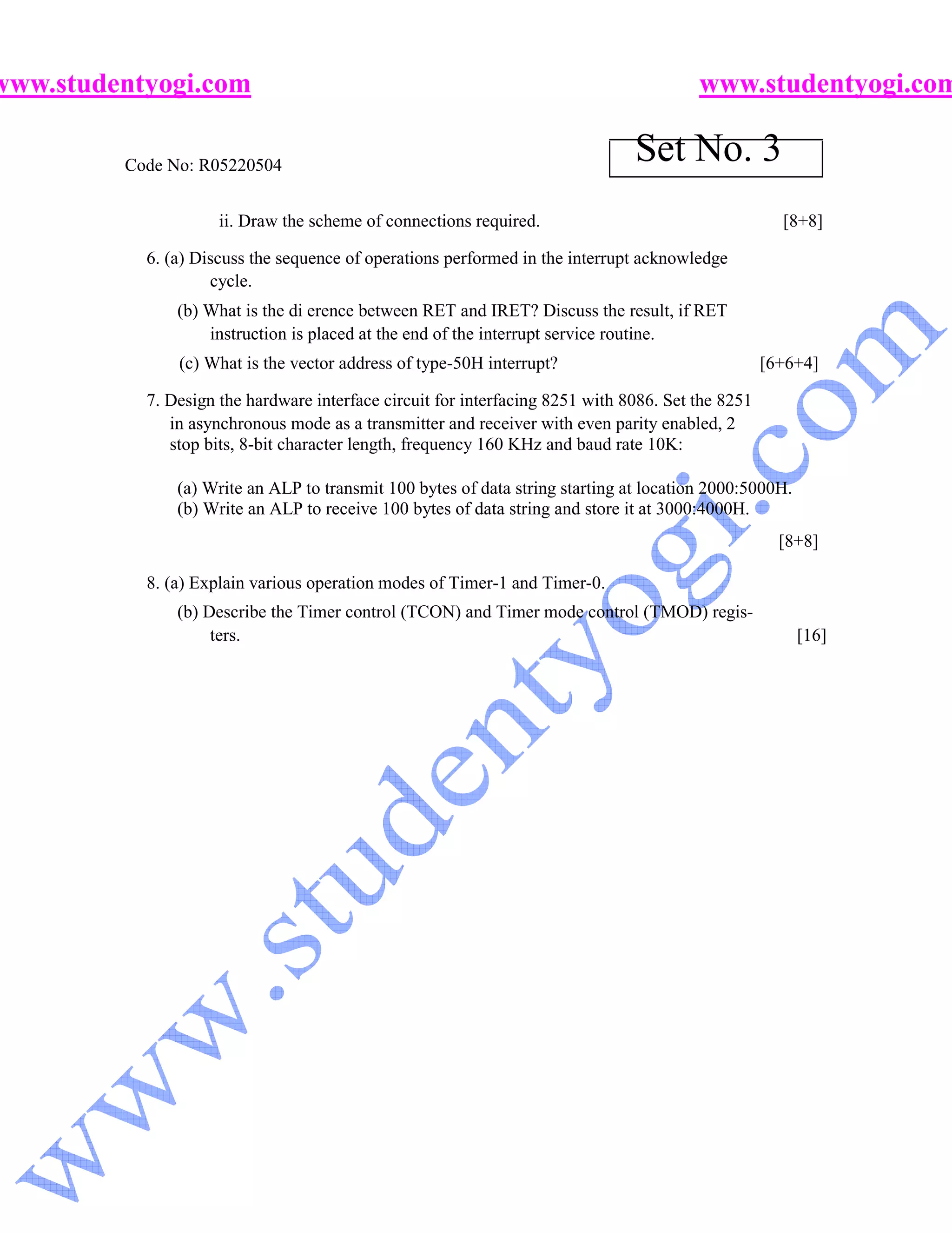 www.studentyogi.com                                                                     www.studentyogi.com

         Code No: R05220504
                                                                               Set No. 3
                     ii. Draw the scheme of connections required.                                    [8+8]

           6. (a) Discuss the sequence of operations performed in the interrupt acknowledge
                    cycle.
               (b) What is the di erence between RET and IRET? Discuss the result, if RET
                   instruction is placed at the end of the interrupt service routine.
               (c) What is the vector address of type-50H interrupt?                               [6+6+4]

           7. Design the hardware interface circuit for interfacing 8251 with 8086. Set the 8251
              in asynchronous mode as a transmitter and receiver with even parity enabled, 2
              stop bits, 8-bit character length, frequency 160 KHz and baud rate 10K:

               (a) Write an ALP to transmit 100 bytes of data string starting at location 2000:5000H.
               (b) Write an ALP to receive 100 bytes of data string and store it at 3000:4000H.
                                                                                                     [8+8]

           8. (a) Explain various operation modes of Timer-1 and Timer-0.
               (b) Describe the Timer control (TCON) and Timer mode control (TMOD) regis-
                    ters.                                                                               [16]
 