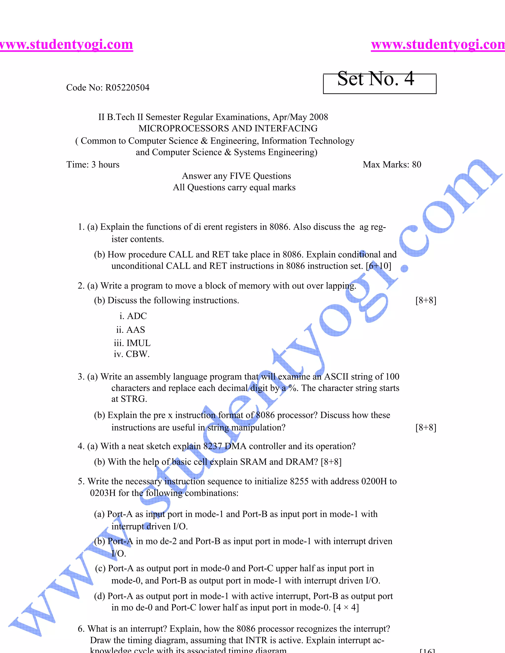 www.studentyogi.com                                                                       www.studentyogi.com

         Code No: R05220504
                                                                                 Set No. 4
                 II B.Tech II Semester Regular Examinations, Apr/May 2008
                           MICROPROCESSORS AND INTERFACING
           ( Common to Computer Science & Engineering, Information Technology
                          and Computer Science & Systems Engineering)
         Time: 3 hours                                                        Max Marks: 80
                                       Answer any FIVE Questions
                                    All Questions carry equal marks



           1. (a) Explain the functions of di erent registers in 8086. Also discuss the ag reg-
                    ister contents.
               (b) How procedure CALL and RET take place in 8086. Explain conditional and
                    unconditional CALL and RET instructions in 8086 instruction set. [6+10]

           2. (a) Write a program to move a block of memory with out over lapping.
               (b) Discuss the following instructions.                                              [8+8]
                      i. ADC
                     ii. AAS
                    iii. IMUL
                    iv. CBW.

           3. (a) Write an assembly language program that will examine an ASCII string of 100
                    characters and replace each decimal digit by a %. The character string starts
                    at STRG.
               (b) Explain the pre x instruction format of 8086 processor? Discuss how these
                    instructions are useful in string manipulation?                                 [8+8]
           4. (a) With a neat sketch explain 8237 DMA controller and its operation?
               (b) With the help of basic cell explain SRAM and DRAM? [8+8]

           5. Write the necessary instruction sequence to initialize 8255 with address 0200H to
              0203H for the following combinations:

               (a) Port-A as input port in mode-1 and Port-B as input port in mode-1 with
                    interrupt driven I/O.
               (b) Port-A in mo de-2 and Port-B as input port in mode-1 with interrupt driven
                    I/O.
               (c) Port-A as output port in mode-0 and Port-C upper half as input port in
                    mode-0, and Port-B as output port in mode-1 with interrupt driven I/O.
               (d) Port-A as output port in mode-1 with active interrupt, Port-B as output port
                    in mo de-0 and Port-C lower half as input port in mode-0. [4 × 4]

           6. What is an interrupt? Explain, how the 8086 processor recognizes the interrupt?
              Draw the timing diagram, assuming that INTR is active. Explain interrupt ac-
 