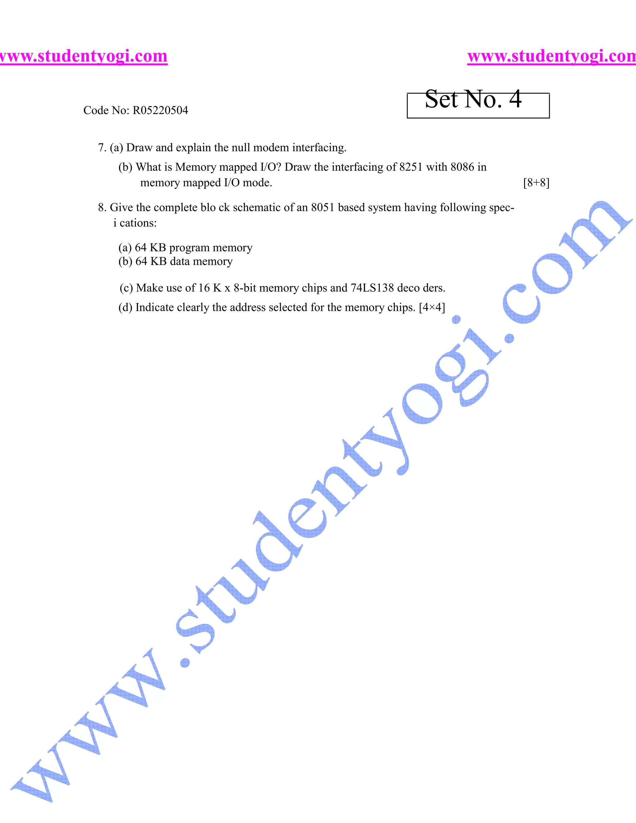 www.studentyogi.com                                                                    www.studentyogi.com

         Code No: R05220504
                                                                               Set No. 4
           7. (a) Draw and explain the null modem interfacing.
               (b) What is Memory mapped I/O? Draw the interfacing of 8251 with 8086 in
                   memory mapped I/O mode.                                                        [8+8]

           8. Give the complete blo ck schematic of an 8051 based system having following spec-
              i cations:

               (a) 64 KB program memory
               (b) 64 KB data memory

               (c) Make use of 16 K x 8-bit memory chips and 74LS138 deco ders.
               (d) Indicate clearly the address selected for the memory chips. [4×4]
 