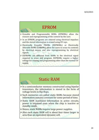 8/22/2015
24
EPROMEPROMEPROMEPROM
Erasable and Programmable ROMs (EPROMs) allow the
erasure and reprogramming of the content by the user.
In an EPROM, programs are entered using electrical impulses
and the stored information is erased using UV rays.
Electrically Erasable PROMs (EEPROMs) or Electrically
Alterable ROMs (EAROMs) allow the users to erase its contents
by electrical means and also reprogramming by electrical
signals.
EEPROMs are different from RAMs in the electrical signal
required to erase and program. EEPROMs require a higher
voltage for erasing and programming other than the normal 5V
supply.
Static RAM
In a semiconductor memory constructed using bipolar
transistors, the information is stored in the form of
voltage levels in flip-flops.
Such memories are called static RAMs because stored
information remains constant for some period of time.
Static RAM maintains information in active circuits,
power is required even when the chip is inactive or
standby mode.
Hence, static RAMs require large power supplies.
Also each static RAM cell is about four times larger in
area than an equivalent dynamic cell.
 