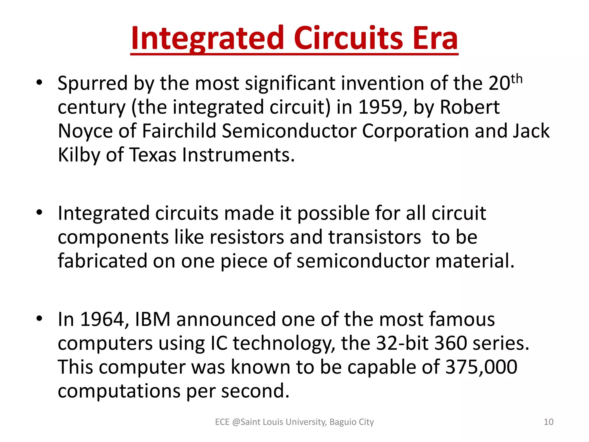 Integrated Circuits Era 
• Spurred by the most significant invention of the 20th 
century (the integrated circuit) in 1959, by Robert 
Noyce of Fairchild Semiconductor Corporation and Jack 
Kilby of Texas Instruments. 
• Integrated circuits made it possible for all circuit 
components like resistors and transistors to be 
fabricated on one piece of semiconductor material. 
• In 1964, IBM announced one of the most famous 
computers using IC technology, the 32-bit 360 series. 
This computer was known to be capable of 375,000 
computations per second. 
ECE @Saint Louis University, Baguio City 10 
 