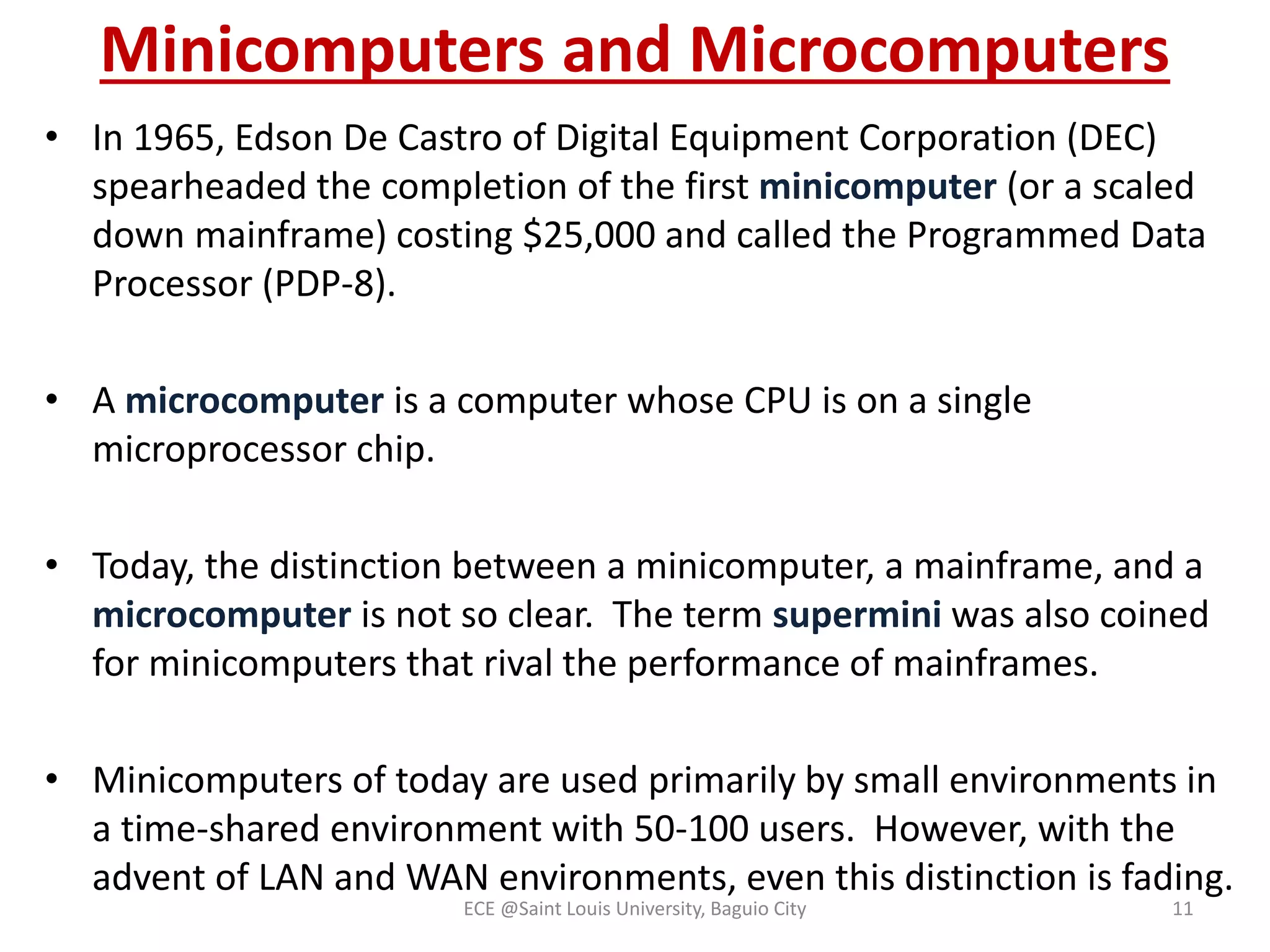 Minicomputers and Microcomputers 
• In 1965, Edson De Castro of Digital Equipment Corporation (DEC) 
spearheaded the completion of the first minicomputer (or a scaled 
down mainframe) costing $25,000 and called the Programmed Data 
Processor (PDP-8). 
• A microcomputer is a computer whose CPU is on a single 
microprocessor chip. 
• Today, the distinction between a minicomputer, a mainframe, and a 
microcomputer is not so clear. The term supermini was also coined 
for minicomputers that rival the performance of mainframes. 
• Minicomputers of today are used primarily by small environments in 
a time-shared environment with 50-100 users. However, with the 
advent of LAN and WAN environments, even this distinction is fading. 
ECE @Saint Louis University, Baguio City 11 
 