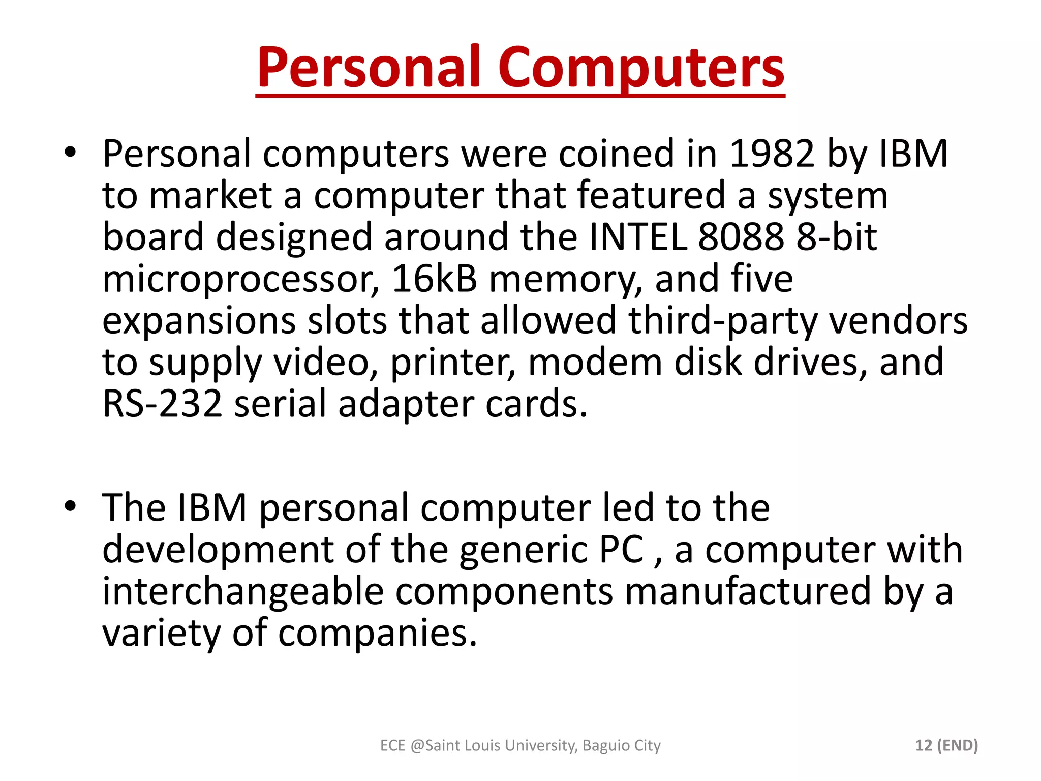 Personal Computers 
• Personal computers were coined in 1982 by IBM 
to market a computer that featured a system 
board designed around the INTEL 8088 8-bit 
microprocessor, 16kB memory, and five 
expansions slots that allowed third-party vendors 
to supply video, printer, modem disk drives, and 
RS-232 serial adapter cards. 
• The IBM personal computer led to the 
development of the generic PC , a computer with 
interchangeable components manufactured by a 
variety of companies. 
ECE @Saint Louis University, Baguio City 12 (END) 
 