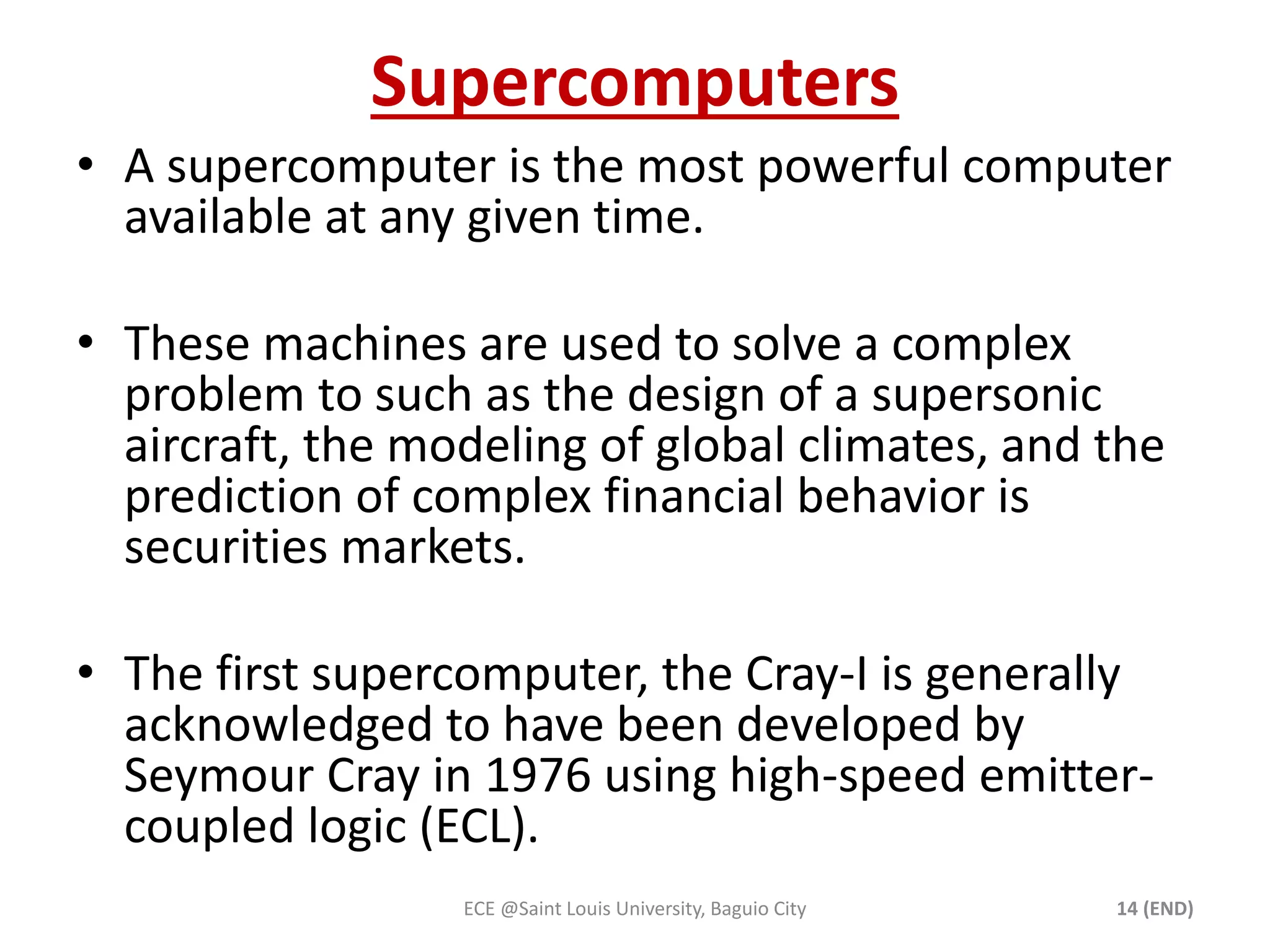 Supercomputers 
• A supercomputer is the most powerful computer 
available at any given time. 
• These machines are used to solve a complex 
problem to such as the design of a supersonic 
aircraft, the modeling of global climates, and the 
prediction of complex financial behavior is 
securities markets. 
• The first supercomputer, the Cray-I is generally 
acknowledged to have been developed by 
Seymour Cray in 1976 using high-speed emitter-coupled 
logic (ECL). 
ECE @Saint Louis University, Baguio City 14 (END) 
 