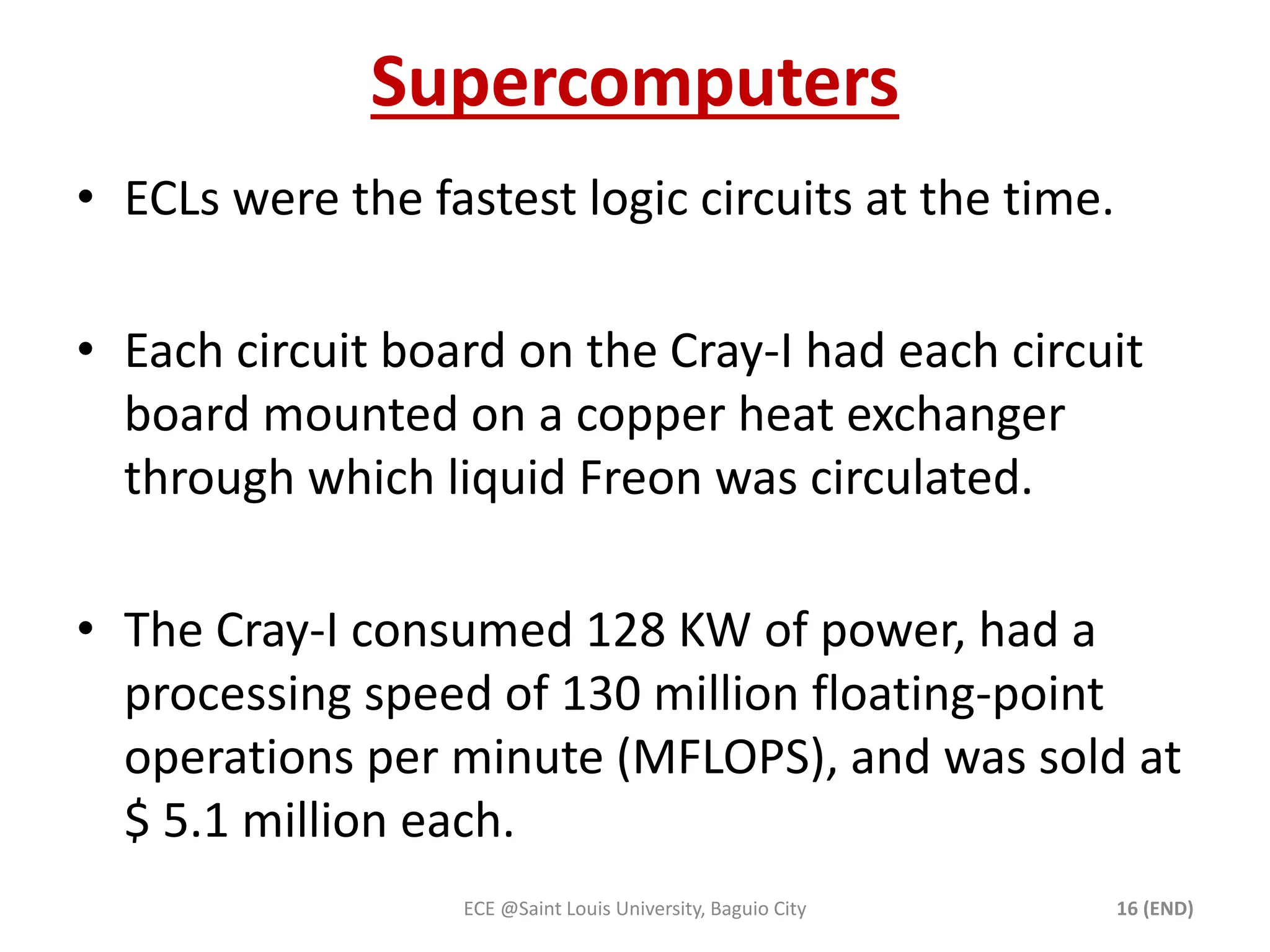 Supercomputers 
• ECLs were the fastest logic circuits at the time. 
• Each circuit board on the Cray-I had each circuit 
board mounted on a copper heat exchanger 
through which liquid Freon was circulated. 
• The Cray-I consumed 128 KW of power, had a 
processing speed of 130 million floating-point 
operations per minute (MFLOPS), and was sold at 
$ 5.1 million each. 
ECE @Saint Louis University, Baguio City 16 (END) 
 