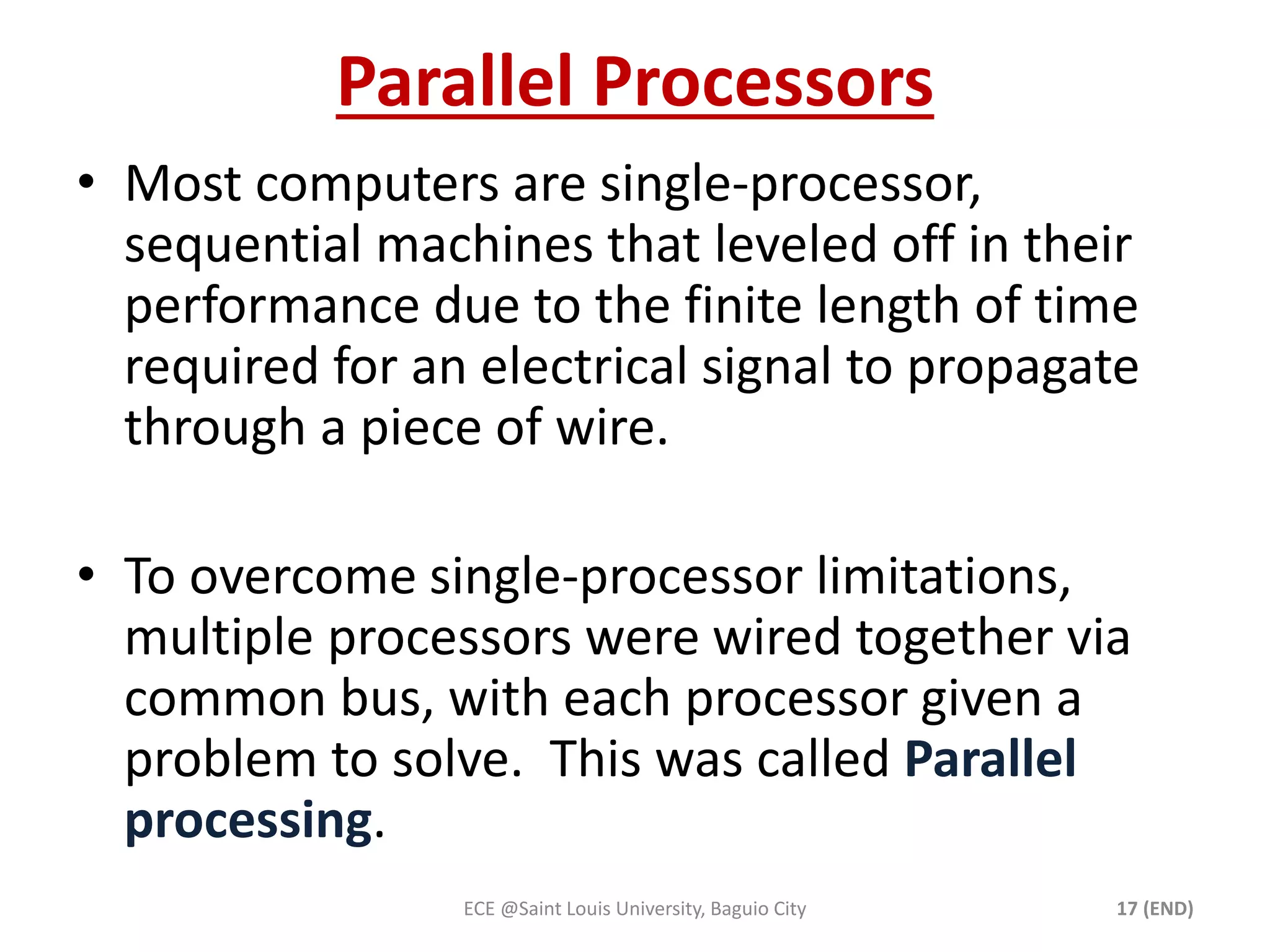 Parallel Processors 
• Most computers are single-processor, 
sequential machines that leveled off in their 
performance due to the finite length of time 
required for an electrical signal to propagate 
through a piece of wire. 
• To overcome single-processor limitations, 
multiple processors were wired together via 
common bus, with each processor given a 
problem to solve. This was called Parallel 
processing. 
ECE @Saint Louis University, Baguio City 17 (END) 
 