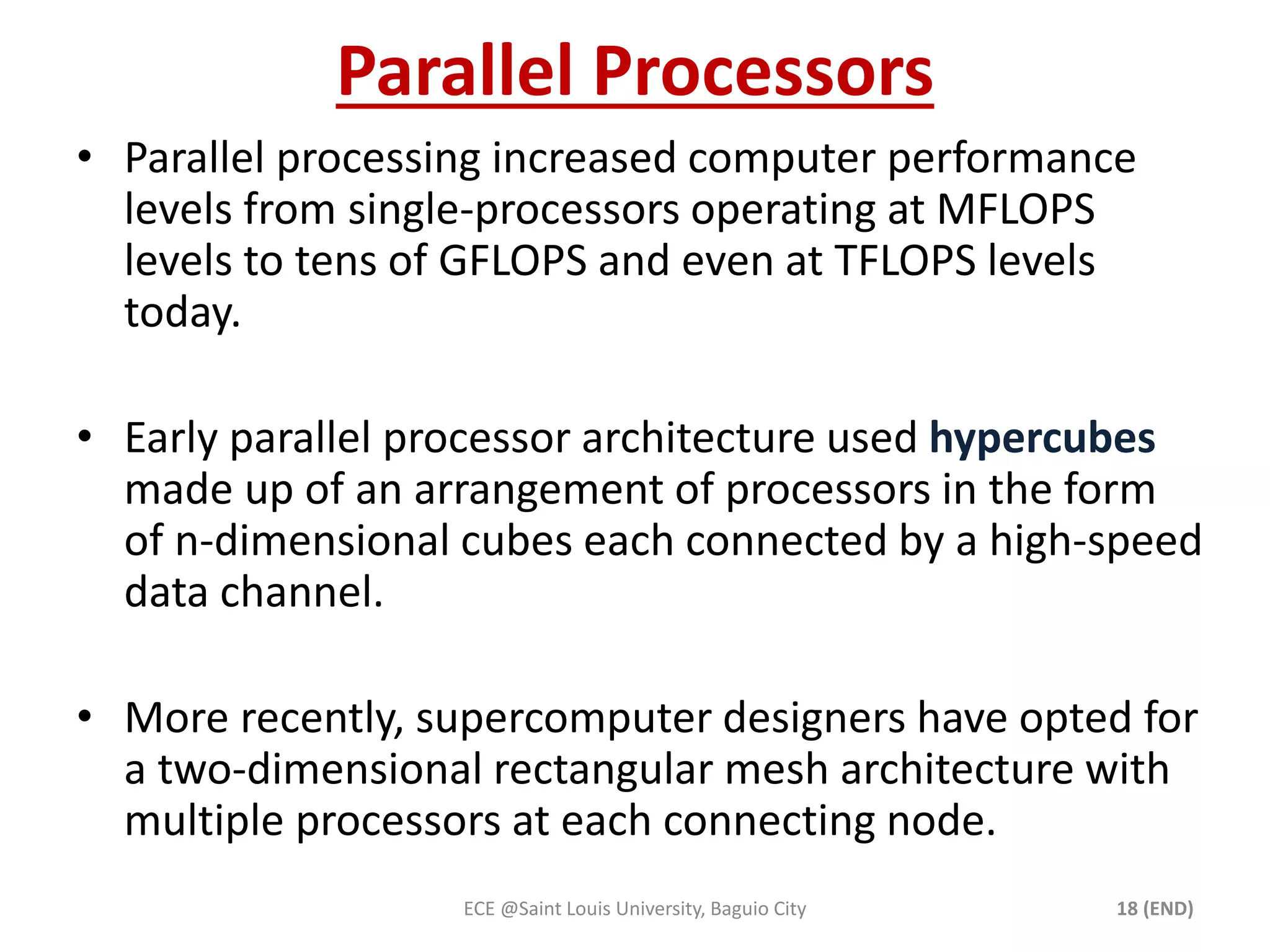 Parallel Processors 
• Parallel processing increased computer performance 
levels from single-processors operating at MFLOPS 
levels to tens of GFLOPS and even at TFLOPS levels 
today. 
• Early parallel processor architecture used hypercubes 
made up of an arrangement of processors in the form 
of n-dimensional cubes each connected by a high-speed 
data channel. 
• More recently, supercomputer designers have opted for 
a two-dimensional rectangular mesh architecture with 
multiple processors at each connecting node. 
ECE @Saint Louis University, Baguio City 18 (END) 
 