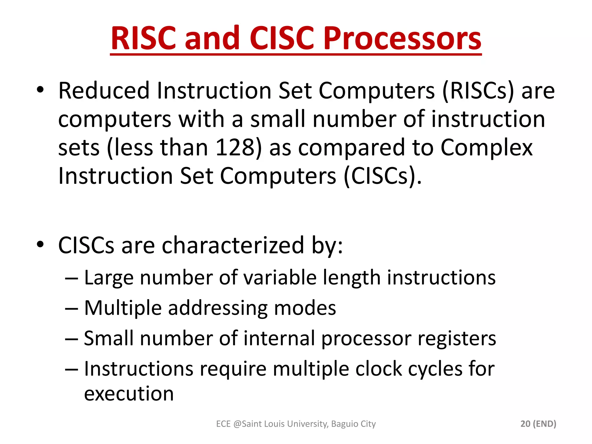 RISC and CISC Processors 
• Reduced Instruction Set Computers (RISCs) are 
computers with a small number of instruction 
sets (less than 128) as compared to Complex 
Instruction Set Computers (CISCs). 
• CISCs are characterized by: 
– Large number of variable length instructions 
– Multiple addressing modes 
– Small number of internal processor registers 
– Instructions require multiple clock cycles for 
execution 
ECE @Saint Louis University, Baguio City 20 (END) 
 