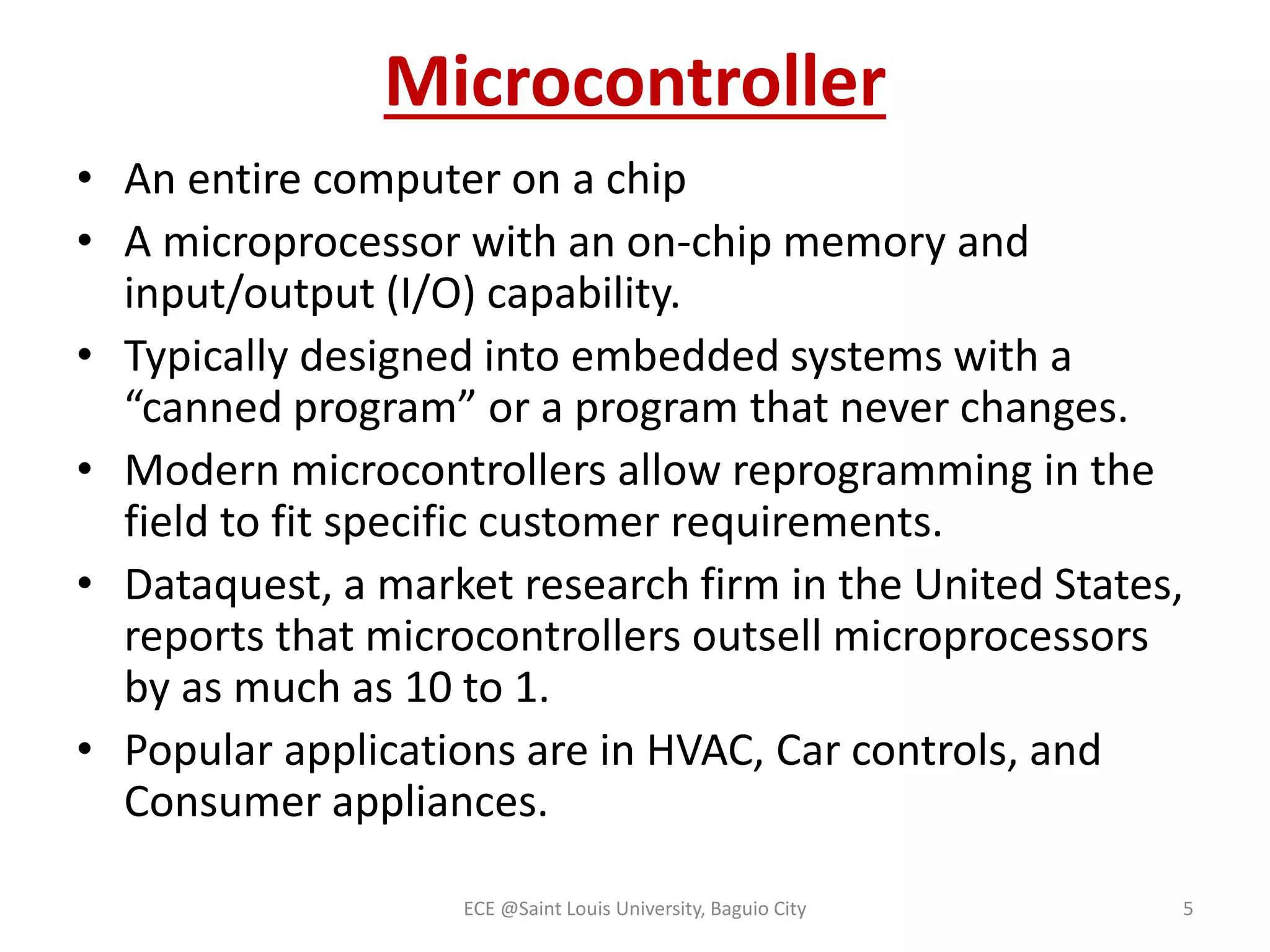 Microcontroller 
• An entire computer on a chip 
• A microprocessor with an on-chip memory and 
input/output (I/O) capability. 
• Typically designed into embedded systems with a 
“canned program” or a program that never changes. 
• Modern microcontrollers allow reprogramming in the 
field to fit specific customer requirements. 
• Dataquest, a market research firm in the United States, 
reports that microcontrollers outsell microprocessors 
by as much as 10 to 1. 
• Popular applications are in HVAC, Car controls, and 
Consumer appliances. 
ECE @Saint Louis University, Baguio City 5 
 