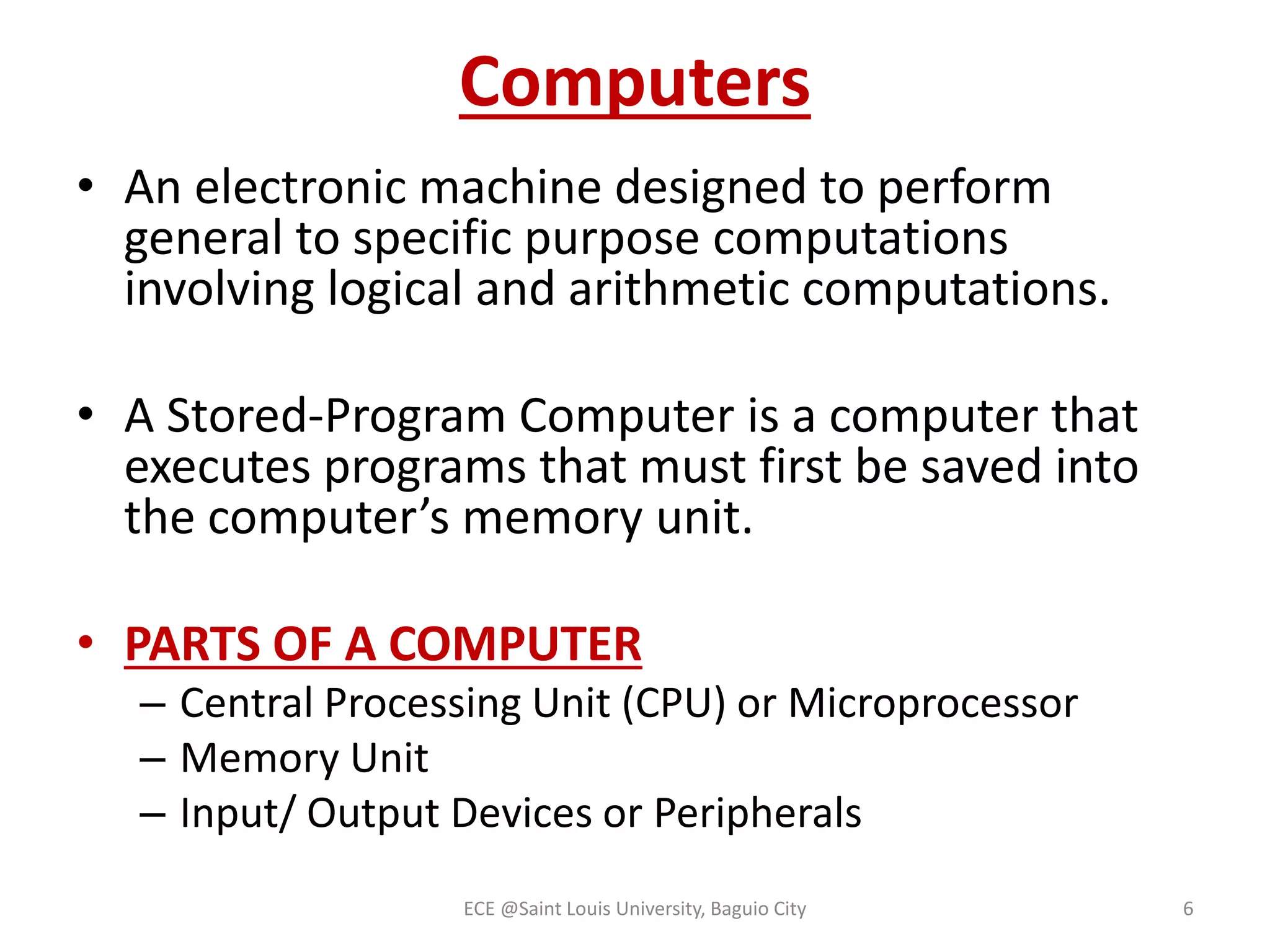 Computers 
• An electronic machine designed to perform 
general to specific purpose computations 
involving logical and arithmetic computations. 
• A Stored-Program Computer is a computer that 
executes programs that must first be saved into 
the computer’s memory unit. 
• PARTS OF A COMPUTER 
– Central Processing Unit (CPU) or Microprocessor 
– Memory Unit 
– Input/ Output Devices or Peripherals 
ECE @Saint Louis University, Baguio City 6 
 