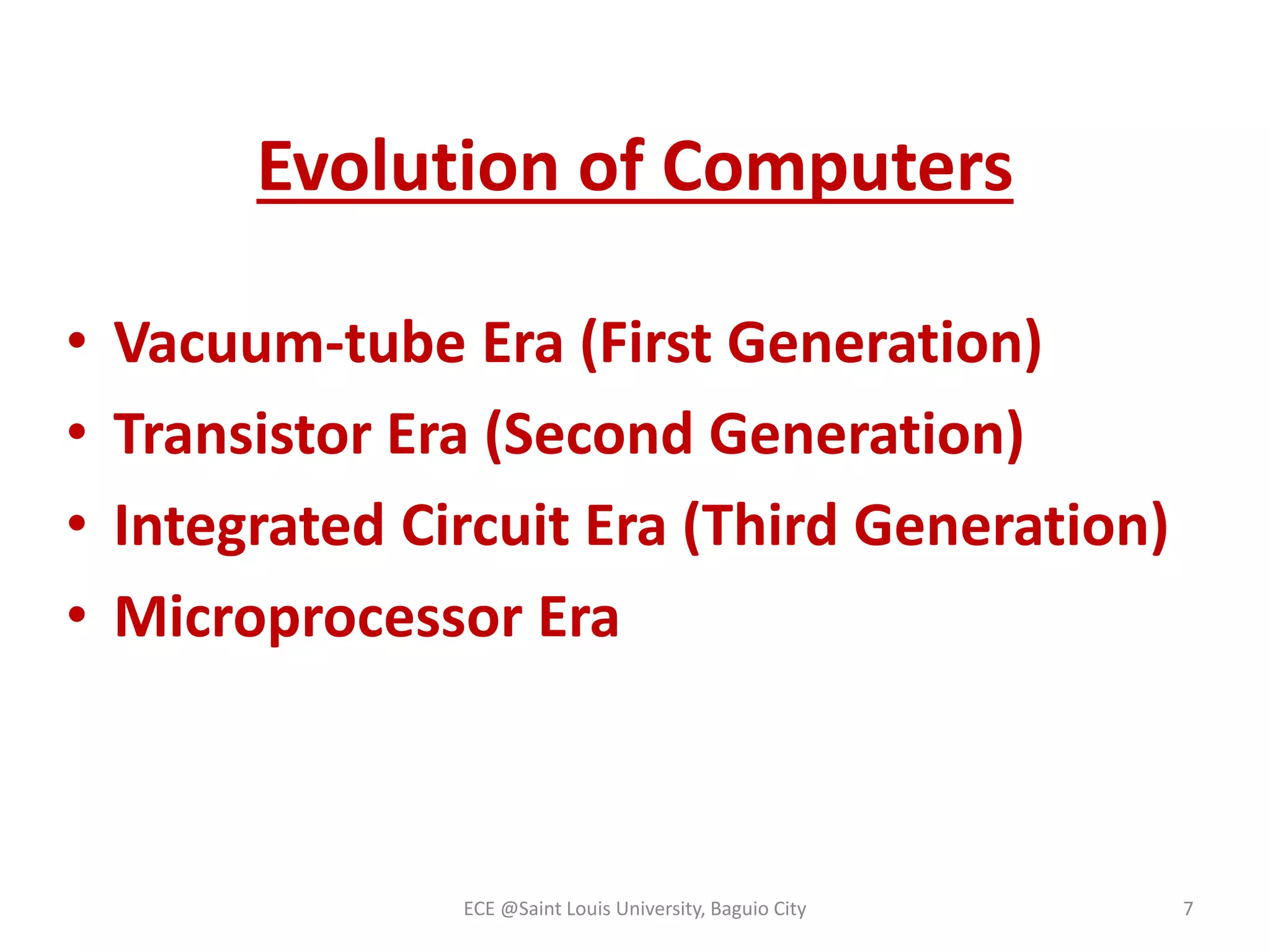 Evolution of Computers 
• Vacuum-tube Era (First Generation) 
• Transistor Era (Second Generation) 
• Integrated Circuit Era (Third Generation) 
• Microprocessor Era 
ECE @Saint Louis University, Baguio City 7 
 