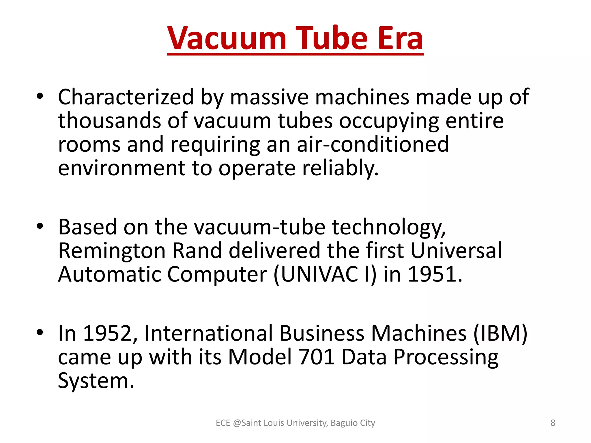 Vacuum Tube Era 
• Characterized by massive machines made up of 
thousands of vacuum tubes occupying entire 
rooms and requiring an air-conditioned 
environment to operate reliably. 
• Based on the vacuum-tube technology, 
Remington Rand delivered the first Universal 
Automatic Computer (UNIVAC I) in 1951. 
• In 1952, International Business Machines (IBM) 
came up with its Model 701 Data Processing 
System. 
ECE @Saint Louis University, Baguio City 8 
 