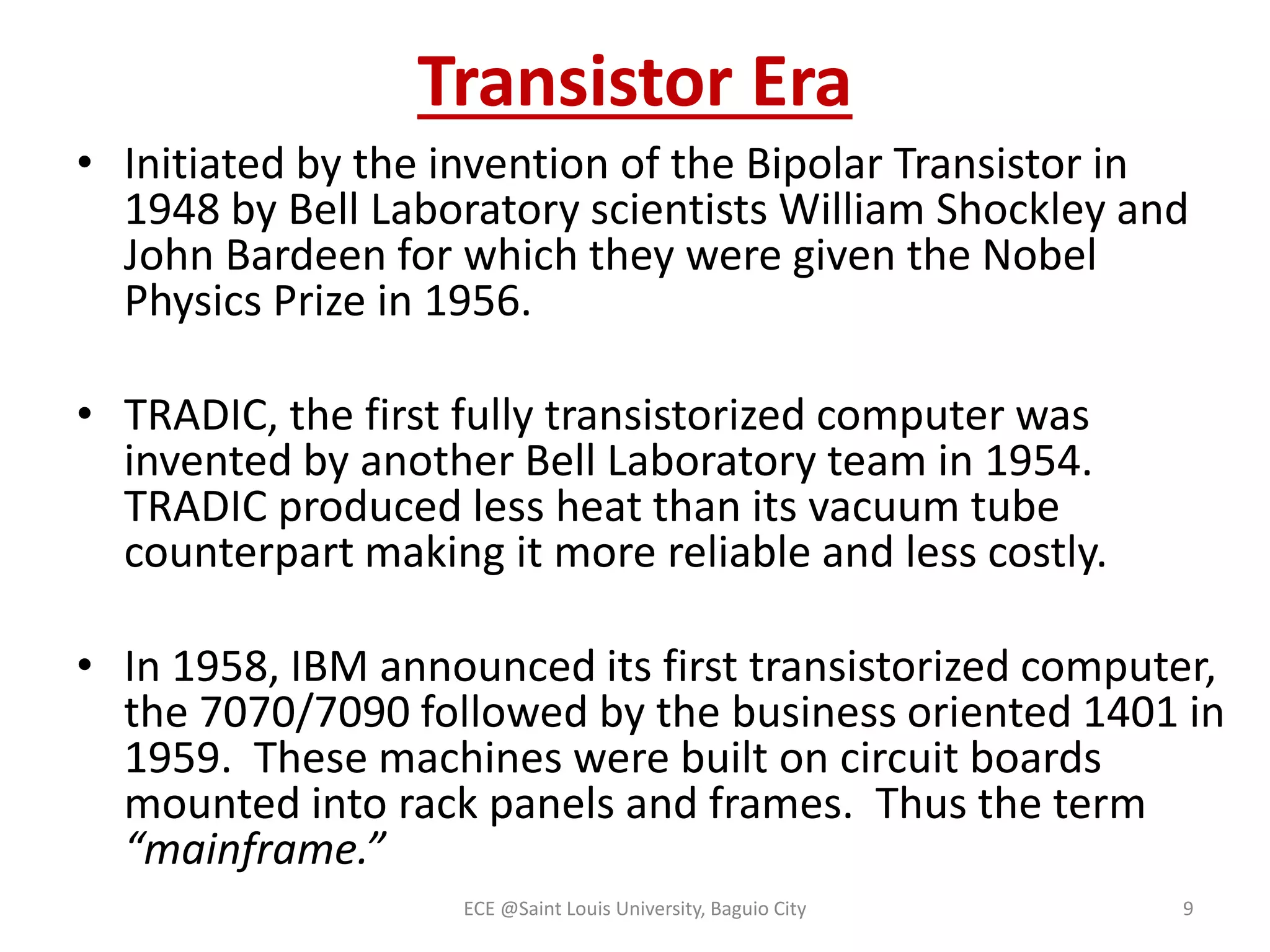 Transistor Era 
• Initiated by the invention of the Bipolar Transistor in 
1948 by Bell Laboratory scientists William Shockley and 
John Bardeen for which they were given the Nobel 
Physics Prize in 1956. 
• TRADIC, the first fully transistorized computer was 
invented by another Bell Laboratory team in 1954. 
TRADIC produced less heat than its vacuum tube 
counterpart making it more reliable and less costly. 
• In 1958, IBM announced its first transistorized computer, 
the 7070/7090 followed by the business oriented 1401 in 
1959. These machines were built on circuit boards 
mounted into rack panels and frames. Thus the term 
“mainframe.” 
ECE @Saint Louis University, Baguio City 9 
 