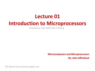Lecture 01 
Introduction to Microprocessors 
Microcomputers and Microprocessors 
By: John Uffenbeck 
ECE @Saint Louis University, Baguio City 
1 
Prepared by: Engr. Jeffrey Des B. Binwag 
 