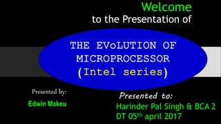 Welcome
to the Presentation of
Presented by:
Edwin Makeu
Presented to:
Harinder Pal Singh & BCA 2
DT 05th april 2017
THE EVoLUTION OF
MICROPROCESSOR
(Intel series)
 