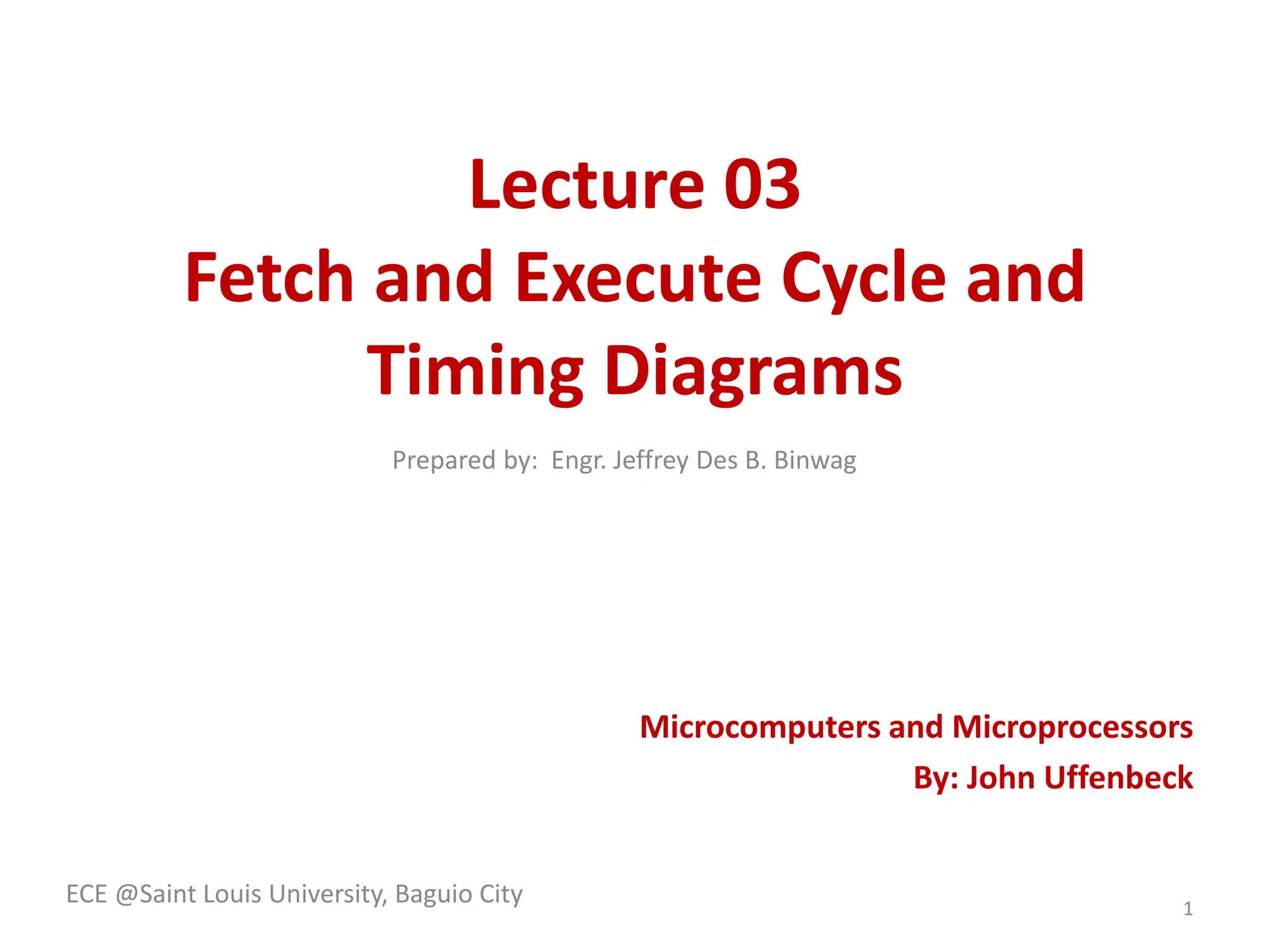 Lecture 03 
Fetch and Execute Cycle and 
Timing Diagrams 
Microcomputers and Microprocessors 
By: John Uffenbeck 
ECE @Saint Louis University, Baguio City 
1 
Prepared by: Engr. Jeffrey Des B. Binwag 
 