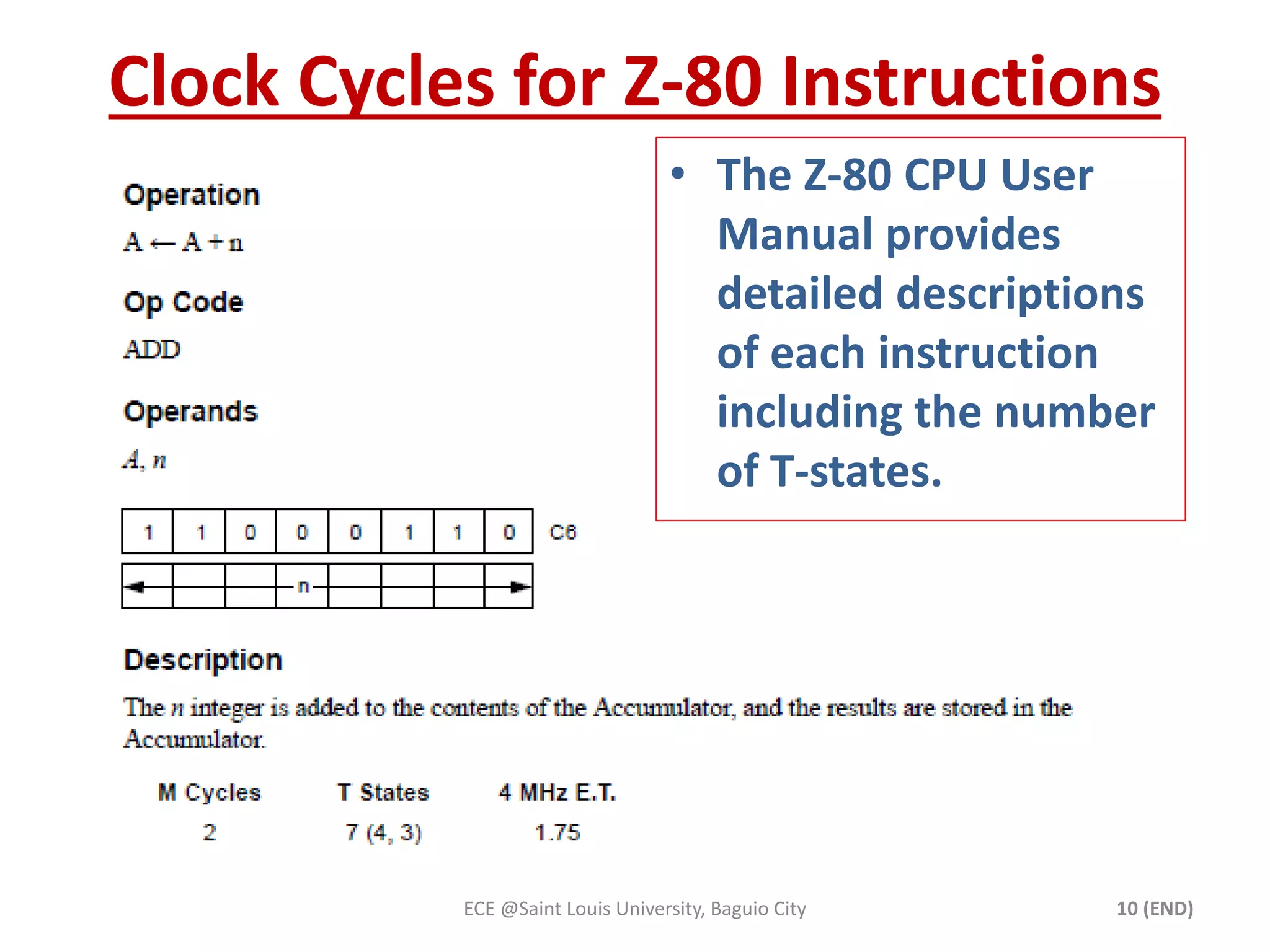 Clock Cycles for Z-80 Instructions 
• The Z-80 CPU User 
Manual provides 
detailed descriptions 
of each instruction 
including the number 
of T-states. 
ECE @Saint Louis University, Baguio City 10 (END) 
 