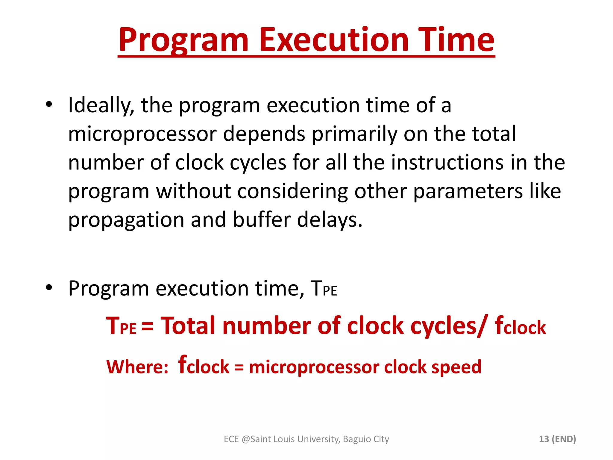 Program Execution Time 
• Ideally, the program execution time of a 
microprocessor depends primarily on the total 
number of clock cycles for all the instructions in the 
program without considering other parameters like 
propagation and buffer delays. 
• Program execution time, TPE 
TPE = Total number of clock cycles/ fclock 
Where: fclock = microprocessor clock speed 
ECE @Saint Louis University, Baguio City 13 (END) 
 