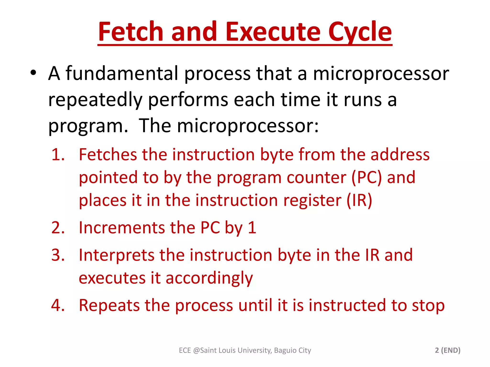 Fetch and Execute Cycle 
• A fundamental process that a microprocessor 
repeatedly performs each time it runs a 
program. The microprocessor: 
1. Fetches the instruction byte from the address 
pointed to by the program counter (PC) and 
places it in the instruction register (IR) 
2. Increments the PC by 1 
3. Interprets the instruction byte in the IR and 
executes it accordingly 
4. Repeats the process until it is instructed to stop 
ECE @Saint Louis University, Baguio City 2 (END) 
 