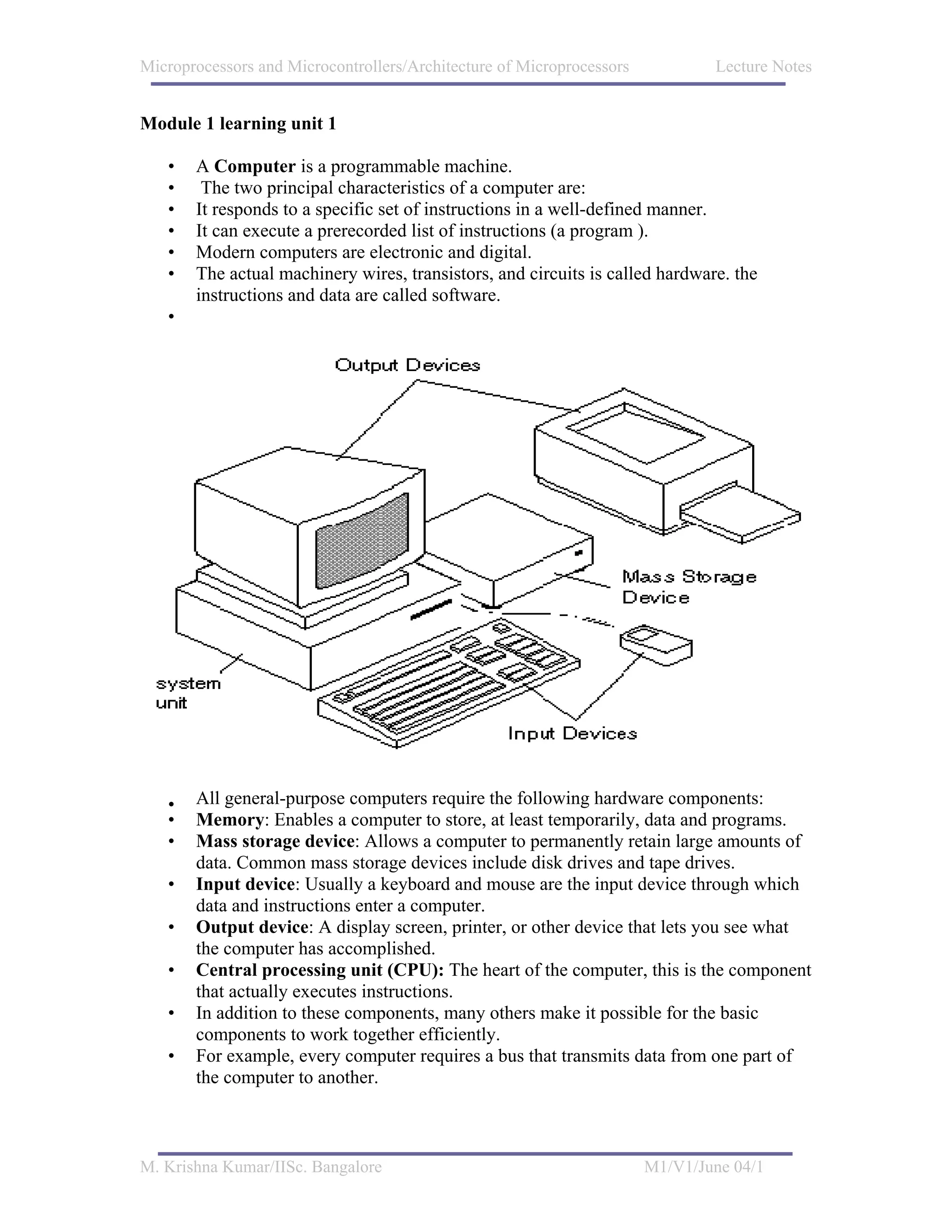 Microprocessors and Microcontrollers/Architecture of Microprocessors           Lecture Notes


Module 1 learning unit 1

   •   A Computer is a programmable machine.
   •    The two principal characteristics of a computer are:
   •   It responds to a specific set of instructions in a well-defined manner.
   •   It can execute a prerecorded list of instructions (a program ).
   •   Modern computers are electronic and digital.
   •   The actual machinery wires, transistors, and circuits is called hardware. the
       instructions and data are called software.
   •




   •   All general-purpose computers require the following hardware components:
   •   Memory: Enables a computer to store, at least temporarily, data and programs.
   •   Mass storage device: Allows a computer to permanently retain large amounts of
       data. Common mass storage devices include disk drives and tape drives.
   •   Input device: Usually a keyboard and mouse are the input device through which
       data and instructions enter a computer.
   •   Output device: A display screen, printer, or other device that lets you see what
       the computer has accomplished.
   •   Central processing unit (CPU): The heart of the computer, this is the component
       that actually executes instructions.
   •   In addition to these components, many others make it possible for the basic
       components to work together efficiently.
   •   For example, every computer requires a bus that transmits data from one part of
       the computer to another.



M. Krishna Kumar/IISc. Bangalore                                       M1/V1/June 04/1
 