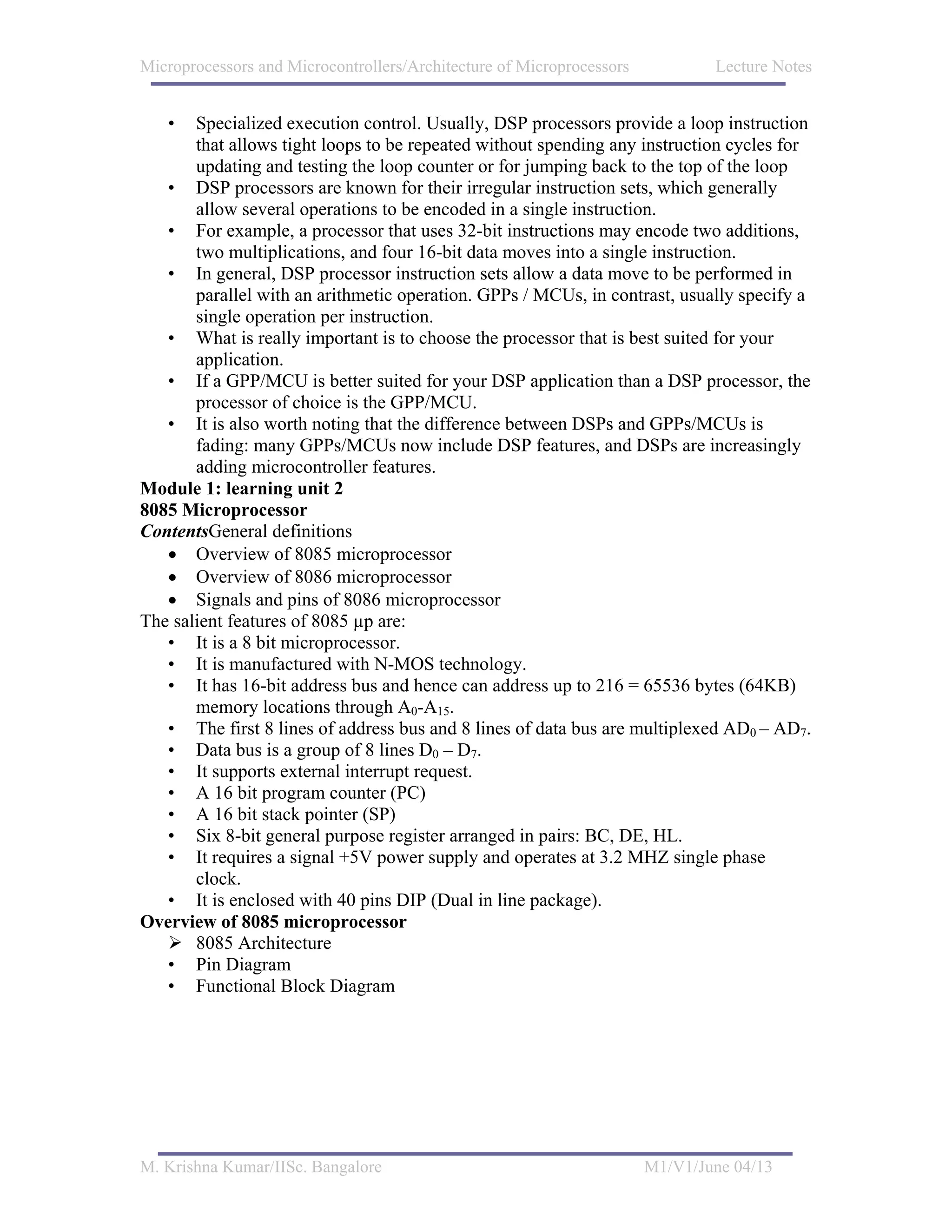 Microprocessors and Microcontrollers/Architecture of Microprocessors           Lecture Notes


   •   Specialized execution control. Usually, DSP processors provide a loop instruction
       that allows tight loops to be repeated without spending any instruction cycles for
       updating and testing the loop counter or for jumping back to the top of the loop
   • DSP processors are known for their irregular instruction sets, which generally
       allow several operations to be encoded in a single instruction.
   • For example, a processor that uses 32-bit instructions may encode two additions,
       two multiplications, and four 16-bit data moves into a single instruction.
   • In general, DSP processor instruction sets allow a data move to be performed in
       parallel with an arithmetic operation. GPPs / MCUs, in contrast, usually specify a
       single operation per instruction.
   • What is really important is to choose the processor that is best suited for your
       application.
   • If a GPP/MCU is better suited for your DSP application than a DSP processor, the
       processor of choice is the GPP/MCU.
   • It is also worth noting that the difference between DSPs and GPPs/MCUs is
       fading: many GPPs/MCUs now include DSP features, and DSPs are increasingly
       adding microcontroller features.
Module 1: learning unit 2
8085 Microprocessor
ContentsGeneral definitions
   • Overview of 8085 microprocessor
   • Overview of 8086 microprocessor
   • Signals and pins of 8086 microprocessor
The salient features of 8085 µp are:
   • It is a 8 bit microprocessor.
   • It is manufactured with N-MOS technology.
   • It has 16-bit address bus and hence can address up to 216 = 65536 bytes (64KB)
       memory locations through A0-A15.
   • The first 8 lines of address bus and 8 lines of data bus are multiplexed AD0 – AD7.
   • Data bus is a group of 8 lines D0 – D7.
   • It supports external interrupt request.
   • A 16 bit program counter (PC)
   • A 16 bit stack pointer (SP)
   • Six 8-bit general purpose register arranged in pairs: BC, DE, HL.
   • It requires a signal +5V power supply and operates at 3.2 MHZ single phase
       clock.
   • It is enclosed with 40 pins DIP (Dual in line package).
Overview of 8085 microprocessor
       8085 Architecture
   • Pin Diagram
   • Functional Block Diagram




M. Krishna Kumar/IISc. Bangalore                                       M1/V1/June 04/13
 