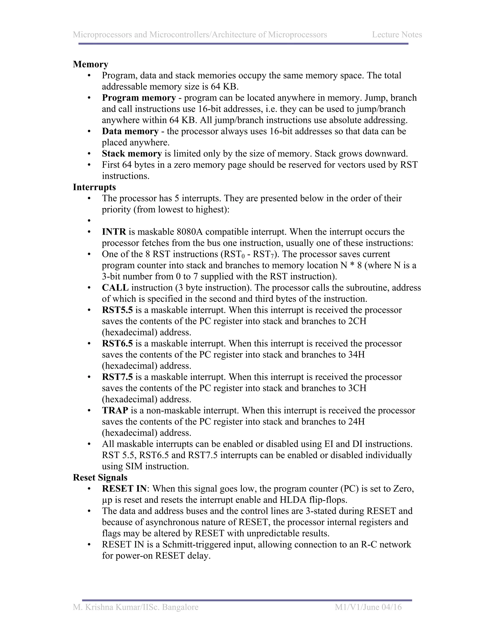 Microprocessors and Microcontrollers/Architecture of Microprocessors           Lecture Notes


Memory
   • Program, data and stack memories occupy the same memory space. The total
       addressable memory size is 64 KB.
   • Program memory - program can be located anywhere in memory. Jump, branch
       and call instructions use 16-bit addresses, i.e. they can be used to jump/branch
       anywhere within 64 KB. All jump/branch instructions use absolute addressing.
   • Data memory - the processor always uses 16-bit addresses so that data can be
       placed anywhere.
   • Stack memory is limited only by the size of memory. Stack grows downward.
   • First 64 bytes in a zero memory page should be reserved for vectors used by RST
       instructions.
Interrupts
   • The processor has 5 interrupts. They are presented below in the order of their
       priority (from lowest to highest):
   •
   • INTR is maskable 8080A compatible interrupt. When the interrupt occurs the
       processor fetches from the bus one instruction, usually one of these instructions:
   • One of the 8 RST instructions (RST0 - RST7). The processor saves current
       program counter into stack and branches to memory location N * 8 (where N is a
       3-bit number from 0 to 7 supplied with the RST instruction).
   • CALL instruction (3 byte instruction). The processor calls the subroutine, address
       of which is specified in the second and third bytes of the instruction.
   • RST5.5 is a maskable interrupt. When this interrupt is received the processor
       saves the contents of the PC register into stack and branches to 2CH
       (hexadecimal) address.
   • RST6.5 is a maskable interrupt. When this interrupt is received the processor
       saves the contents of the PC register into stack and branches to 34H
       (hexadecimal) address.
   • RST7.5 is a maskable interrupt. When this interrupt is received the processor
       saves the contents of the PC register into stack and branches to 3CH
       (hexadecimal) address.
   • TRAP is a non-maskable interrupt. When this interrupt is received the processor
       saves the contents of the PC register into stack and branches to 24H
       (hexadecimal) address.
   • All maskable interrupts can be enabled or disabled using EI and DI instructions.
       RST 5.5, RST6.5 and RST7.5 interrupts can be enabled or disabled individually
       using SIM instruction.
Reset Signals
   • RESET IN: When this signal goes low, the program counter (PC) is set to Zero,
       µp is reset and resets the interrupt enable and HLDA flip-flops.
   • The data and address buses and the control lines are 3-stated during RESET and
       because of asynchronous nature of RESET, the processor internal registers and
       flags may be altered by RESET with unpredictable results.
   • RESET IN is a Schmitt-triggered input, allowing connection to an R-C network
       for power-on RESET delay.




M. Krishna Kumar/IISc. Bangalore                                       M1/V1/June 04/16
 