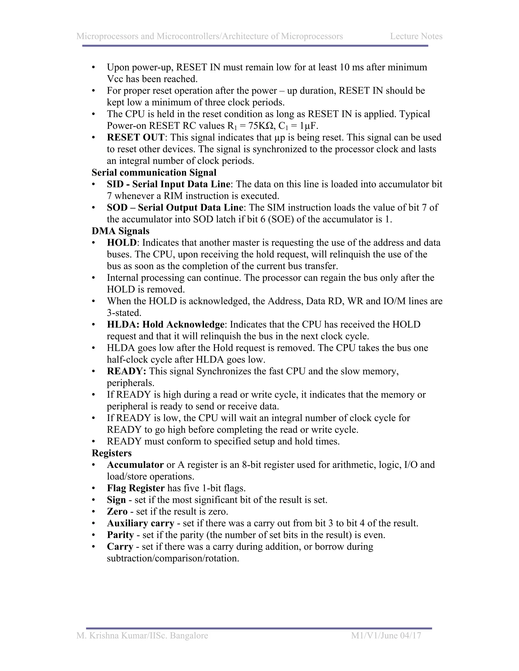 Microprocessors and Microcontrollers/Architecture of Microprocessors           Lecture Notes


   •  Upon power-up, RESET IN must remain low for at least 10 ms after minimum
      Vcc has been reached.
   • For proper reset operation after the power – up duration, RESET IN should be
      kept low a minimum of three clock periods.
   • The CPU is held in the reset condition as long as RESET IN is applied. Typical
      Power-on RESET RC values R1 = 75KΩ, C1 = 1µF.
   • RESET OUT: This signal indicates that µp is being reset. This signal can be used
      to reset other devices. The signal is synchronized to the processor clock and lasts
      an integral number of clock periods.
   Serial communication Signal
   • SID - Serial Input Data Line: The data on this line is loaded into accumulator bit
      7 whenever a RIM instruction is executed.
   • SOD – Serial Output Data Line: The SIM instruction loads the value of bit 7 of
      the accumulator into SOD latch if bit 6 (SOE) of the accumulator is 1.
   DMA Signals
   • HOLD: Indicates that another master is requesting the use of the address and data
      buses. The CPU, upon receiving the hold request, will relinquish the use of the
      bus as soon as the completion of the current bus transfer.
   • Internal processing can continue. The processor can regain the bus only after the
      HOLD is removed.
   • When the HOLD is acknowledged, the Address, Data RD, WR and IO/M lines are
      3-stated.
   • HLDA: Hold Acknowledge: Indicates that the CPU has received the HOLD
      request and that it will relinquish the bus in the next clock cycle.
   • HLDA goes low after the Hold request is removed. The CPU takes the bus one
      half-clock cycle after HLDA goes low.
   • READY: This signal Synchronizes the fast CPU and the slow memory,
      peripherals.
   • If READY is high during a read or write cycle, it indicates that the memory or
      peripheral is ready to send or receive data.
   • If READY is low, the CPU will wait an integral number of clock cycle for
      READY to go high before completing the read or write cycle.
   • READY must conform to specified setup and hold times.
   Registers
   • Accumulator or A register is an 8-bit register used for arithmetic, logic, I/O and
      load/store operations.
   • Flag Register has five 1-bit flags.
   • Sign - set if the most significant bit of the result is set.
   • Zero - set if the result is zero.
   • Auxiliary carry - set if there was a carry out from bit 3 to bit 4 of the result.
   • Parity - set if the parity (the number of set bits in the result) is even.
   • Carry - set if there was a carry during addition, or borrow during
      subtraction/comparison/rotation.




M. Krishna Kumar/IISc. Bangalore                                       M1/V1/June 04/17
 