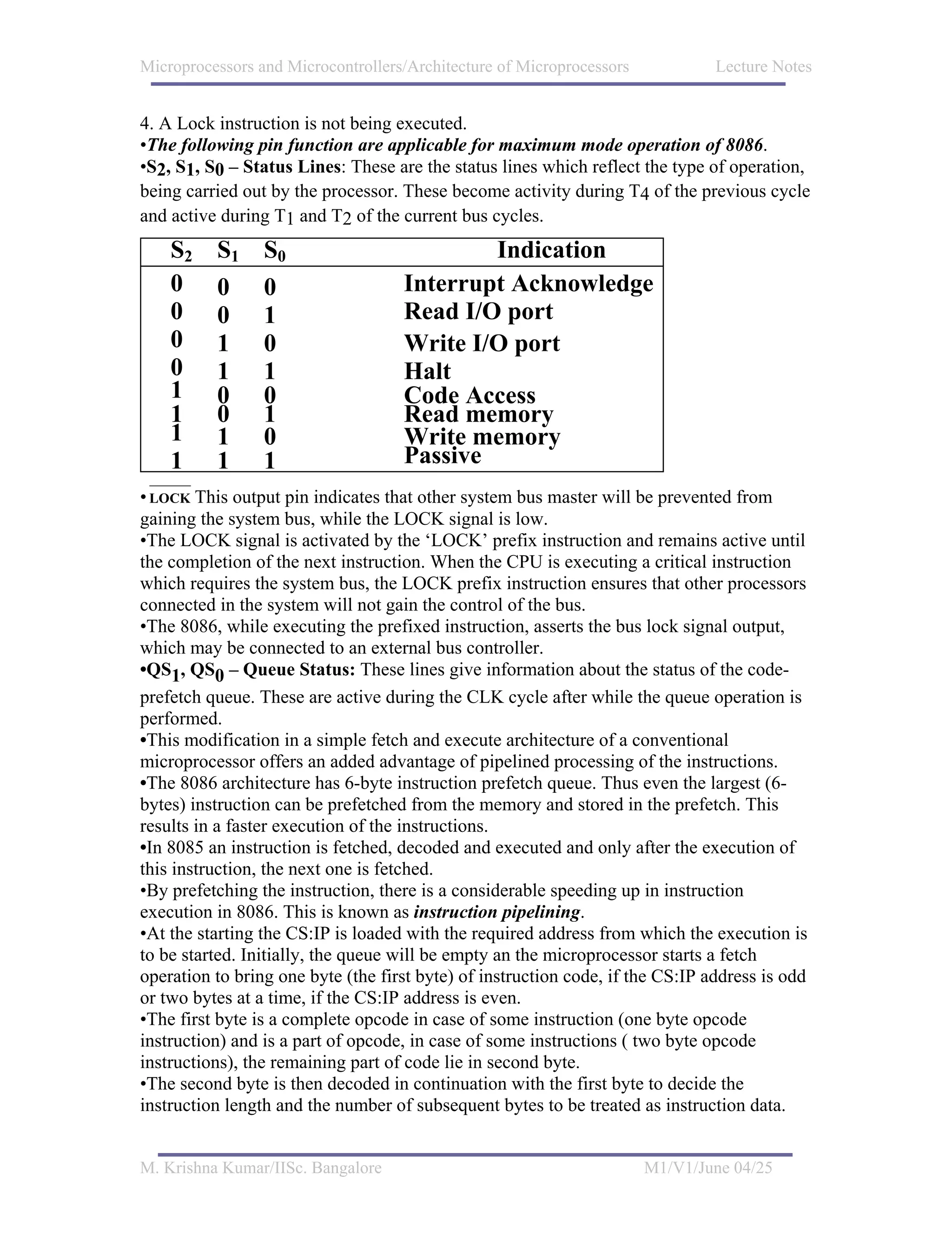 Microprocessors and Microcontrollers/Architecture of Microprocessors            Lecture Notes


4. A Lock instruction is not being executed.
•The following pin function are applicable for maximum mode operation of 8086.
•S2, S1, S0 – Status Lines: These are the status lines which reflect the type of operation,
being carried out by the processor. These become activity during T4 of the previous cycle
and active during T1 and T2 of the current bus cycles.
    S2    S1     S0                         Indication
    0     0      0                  Interrupt Acknowledge
    0     0      1                  Read I/O port
    0     1      0                  Write I/O port
    0     1      1                  Halt
    1     0      0                  Code Access
    1     0      1                  Read memory
    1     1      0                  Write memory
    1     1      1                  Passive
• LOCK This output pin indicates that other system bus master will be prevented from
gaining the system bus, while the LOCK signal is low.
•The LOCK signal is activated by the ‘LOCK’ prefix instruction and remains active until
the completion of the next instruction. When the CPU is executing a critical instruction
which requires the system bus, the LOCK prefix instruction ensures that other processors
connected in the system will not gain the control of the bus.
•The 8086, while executing the prefixed instruction, asserts the bus lock signal output,
which may be connected to an external bus controller.
•QS1, QS0 – Queue Status: These lines give information about the status of the code-
prefetch queue. These are active during the CLK cycle after while the queue operation is
performed.
•This modification in a simple fetch and execute architecture of a conventional
microprocessor offers an added advantage of pipelined processing of the instructions.
•The 8086 architecture has 6-byte instruction prefetch queue. Thus even the largest (6-
bytes) instruction can be prefetched from the memory and stored in the prefetch. This
results in a faster execution of the instructions.
•In 8085 an instruction is fetched, decoded and executed and only after the execution of
this instruction, the next one is fetched.
•By prefetching the instruction, there is a considerable speeding up in instruction
execution in 8086. This is known as instruction pipelining.
•At the starting the CS:IP is loaded with the required address from which the execution is
to be started. Initially, the queue will be empty an the microprocessor starts a fetch
operation to bring one byte (the first byte) of instruction code, if the CS:IP address is odd
or two bytes at a time, if the CS:IP address is even.
•The first byte is a complete opcode in case of some instruction (one byte opcode
instruction) and is a part of opcode, in case of some instructions ( two byte opcode
instructions), the remaining part of code lie in second byte.
•The second byte is then decoded in continuation with the first byte to decide the
instruction length and the number of subsequent bytes to be treated as instruction data.


M. Krishna Kumar/IISc. Bangalore                                       M1/V1/June 04/25
 