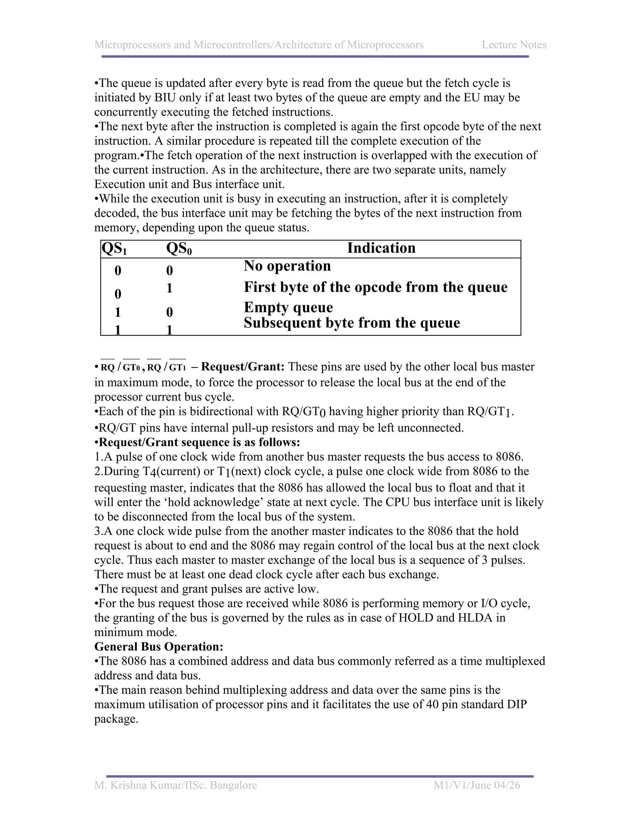 Microprocessors and Microcontrollers/Architecture of Microprocessors           Lecture Notes


•The queue is updated after every byte is read from the queue but the fetch cycle is
initiated by BIU only if at least two bytes of the queue are empty and the EU may be
concurrently executing the fetched instructions.
•The next byte after the instruction is completed is again the first opcode byte of the next
instruction. A similar procedure is repeated till the complete execution of the
program.•The fetch operation of the next instruction is overlapped with the execution of
the current instruction. As in the architecture, there are two separate units, namely
Execution unit and Bus interface unit.
•While the execution unit is busy in executing an instruction, after it is completely
decoded, the bus interface unit may be fetching the bytes of the next instruction from
memory, depending upon the queue status.
 QS1          QS0                                   Indication
    0         0               No operation
    0         1               First byte of the opcode from the queue
    1         0               Empty queue
    1         1               Subsequent byte from the queue

• RQ / GT0 , RQ / GT1 – Request/Grant: These pins are used by the other local bus master
in maximum mode, to force the processor to release the local bus at the end of the
processor current bus cycle.
•Each of the pin is bidirectional with RQ/GT0 having higher priority than RQ/GT1.
•RQ/GT pins have internal pull-up resistors and may be left unconnected.
•Request/Grant sequence is as follows:
1.A pulse of one clock wide from another bus master requests the bus access to 8086.
2.During T4(current) or T1(next) clock cycle, a pulse one clock wide from 8086 to the
requesting master, indicates that the 8086 has allowed the local bus to float and that it
will enter the ‘hold acknowledge’ state at next cycle. The CPU bus interface unit is likely
to be disconnected from the local bus of the system.
3.A one clock wide pulse from the another master indicates to the 8086 that the hold
request is about to end and the 8086 may regain control of the local bus at the next clock
cycle. Thus each master to master exchange of the local bus is a sequence of 3 pulses.
There must be at least one dead clock cycle after each bus exchange.
•The request and grant pulses are active low.
•For the bus request those are received while 8086 is performing memory or I/O cycle,
the granting of the bus is governed by the rules as in case of HOLD and HLDA in
minimum mode.
General Bus Operation:
•The 8086 has a combined address and data bus commonly referred as a time multiplexed
address and data bus.
•The main reason behind multiplexing address and data over the same pins is the
maximum utilisation of processor pins and it facilitates the use of 40 pin standard DIP
package.




M. Krishna Kumar/IISc. Bangalore                                       M1/V1/June 04/26
 