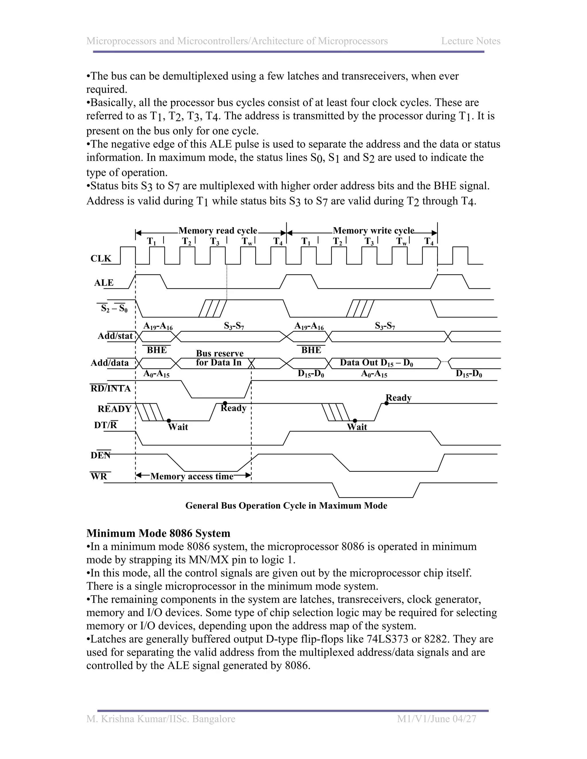 Microprocessors and Microcontrollers/Architecture of Microprocessors                  Lecture Notes


•The bus can be demultiplexed using a few latches and transreceivers, when ever
required.
•Basically, all the processor bus cycles consist of at least four clock cycles. These are
referred to as T1, T2, T3, T4. The address is transmitted by the processor during T1. It is
present on the bus only for one cycle.
•The negative edge of this ALE pulse is used to separate the address and the data or status
information. In maximum mode, the status lines S0, S1 and S2 are used to indicate the
type of operation.
•Status bits S3 to S7 are multiplexed with higher order address bits and the BHE signal.
Address is valid during T1 while status bits S3 to S7 are valid during T2 through T4.

                       Memory read cycle                  Memory write cycle
             T1        T2   T3      Tw     T4    T1       T2   T3      Tw        T4
CLK

 ALE

   S2 – S0
             A19-A16            S3-S7           A19-A16             S3-S7
  Add/stat
             BHE          Bus reserve            BHE
Add/data                  for Data In                      Data Out D15 – D0
             A0-A15                             D15-D0          A0-A15                   D15-D0
RD/INTA
                                                                      Ready
  READY                         Ready
 DT/R              Wait                                      Wait

DEN

WR            Memory access time


                        General Bus Operation Cycle in Maximum Mode

Minimum Mode 8086 System
•In a minimum mode 8086 system, the microprocessor 8086 is operated in minimum
mode by strapping its MN/MX pin to logic 1.
•In this mode, all the control signals are given out by the microprocessor chip itself.
There is a single microprocessor in the minimum mode system.
•The remaining components in the system are latches, transreceivers, clock generator,
memory and I/O devices. Some type of chip selection logic may be required for selecting
memory or I/O devices, depending upon the address map of the system.
•Latches are generally buffered output D-type flip-flops like 74LS373 or 8282. They are
used for separating the valid address from the multiplexed address/data signals and are
controlled by the ALE signal generated by 8086.



M. Krishna Kumar/IISc. Bangalore                                            M1/V1/June 04/27
 
