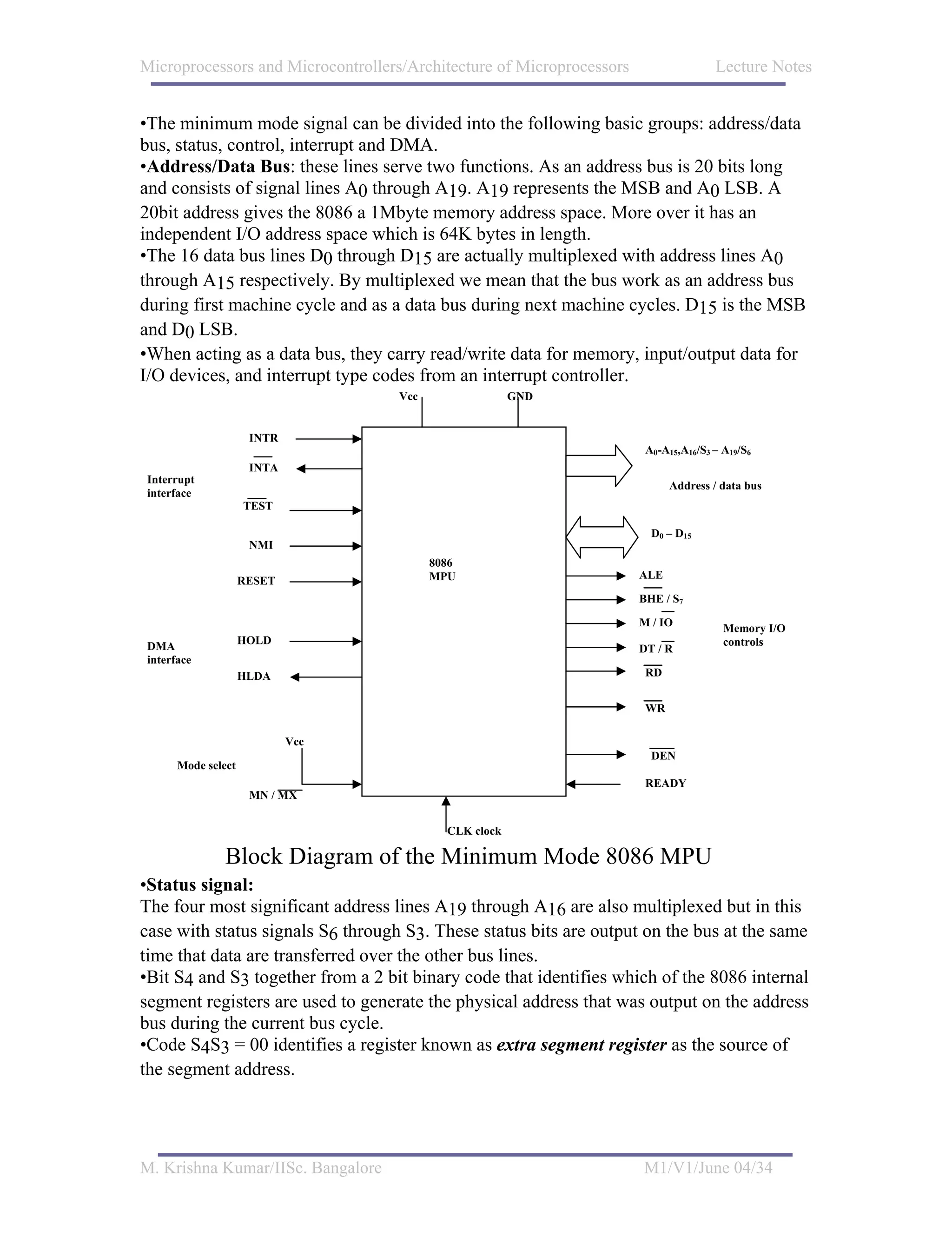 Microprocessors and Microcontrollers/Architecture of Microprocessors                  Lecture Notes


•The minimum mode signal can be divided into the following basic groups: address/data
bus, status, control, interrupt and DMA.
•Address/Data Bus: these lines serve two functions. As an address bus is 20 bits long
and consists of signal lines A0 through A19. A19 represents the MSB and A0 LSB. A
20bit address gives the 8086 a 1Mbyte memory address space. More over it has an
independent I/O address space which is 64K bytes in length.
•The 16 data bus lines D0 through D15 are actually multiplexed with address lines A0
through A15 respectively. By multiplexed we mean that the bus work as an address bus
during first machine cycle and as a data bus during next machine cycles. D15 is the MSB
and D0 LSB.
•When acting as a data bus, they carry read/write data for memory, input/output data for
I/O devices, and interrupt type codes from an interrupt controller.
                                    Vcc                 GND


                     INTR
                                                                        A0-A15,A16/S3 – A19/S6
                     INTA
Interrupt
                                                                             Address / data bus
interface
                    TEST

                                                                         D0 – D15
                     NMI
                                          8086
                                          MPU                          ALE
                    RESET
                                                                       BHE / S7

                                                                       M / IO           Memory I/O
                    HOLD                                                                controls
DMA                                                                    DT / R
interface
                    HLDA                                                RD


                                                                        WR

                            Vcc
                                                                         DEN
      Mode select
                                                                        READY
                     MN / MX


                                            CLK clock

               Block Diagram of the Minimum Mode 8086 MPU
•Status signal:
The four most significant address lines A19 through A16 are also multiplexed but in this
case with status signals S6 through S3. These status bits are output on the bus at the same
time that data are transferred over the other bus lines.
•Bit S4 and S3 together from a 2 bit binary code that identifies which of the 8086 internal
segment registers are used to generate the physical address that was output on the address
bus during the current bus cycle.
•Code S4S3 = 00 identifies a register known as extra segment register as the source of
the segment address.




M. Krishna Kumar/IISc. Bangalore                                       M1/V1/June 04/34
 