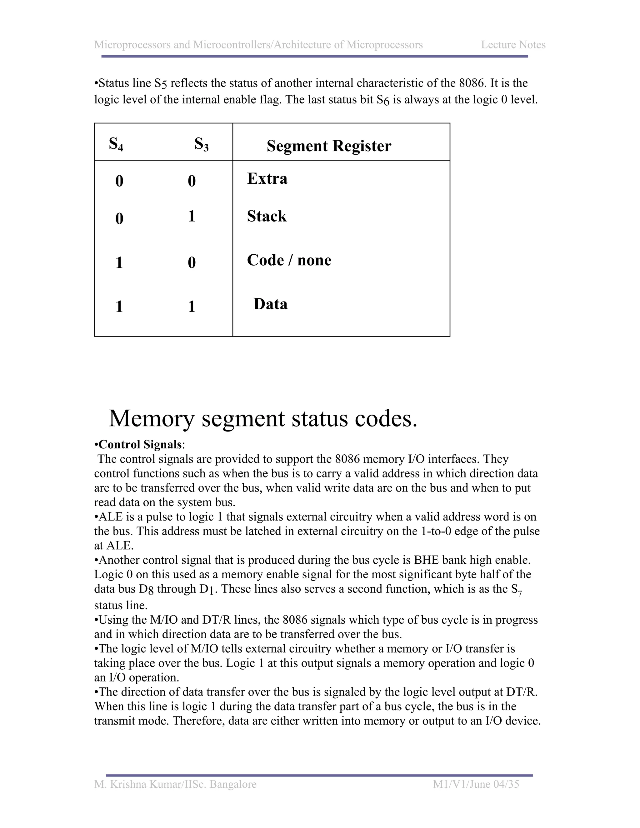 Microprocessors and Microcontrollers/Architecture of Microprocessors              Lecture Notes


•Status line S5 reflects the status of another internal characteristic of the 8086. It is the
logic level of the internal enable flag. The last status bit S6 is always at the logic 0 level.


   S4                S3             Segment Register

    0               0           Extra

    0               1           Stack

    1               0           Code / none

    1               1             Data




   Memory segment status codes.
•Control Signals:
 The control signals are provided to support the 8086 memory I/O interfaces. They
control functions such as when the bus is to carry a valid address in which direction data
are to be transferred over the bus, when valid write data are on the bus and when to put
read data on the system bus.
•ALE is a pulse to logic 1 that signals external circuitry when a valid address word is on
the bus. This address must be latched in external circuitry on the 1-to-0 edge of the pulse
at ALE.
•Another control signal that is produced during the bus cycle is BHE bank high enable.
Logic 0 on this used as a memory enable signal for the most significant byte half of the
data bus D8 through D1. These lines also serves a second function, which is as the S7
status line.
•Using the M/IO and DT/R lines, the 8086 signals which type of bus cycle is in progress
and in which direction data are to be transferred over the bus.
•The logic level of M/IO tells external circuitry whether a memory or I/O transfer is
taking place over the bus. Logic 1 at this output signals a memory operation and logic 0
an I/O operation.
•The direction of data transfer over the bus is signaled by the logic level output at DT/R.
When this line is logic 1 during the data transfer part of a bus cycle, the bus is in the
transmit mode. Therefore, data are either written into memory or output to an I/O device.




M. Krishna Kumar/IISc. Bangalore                                        M1/V1/June 04/35
 