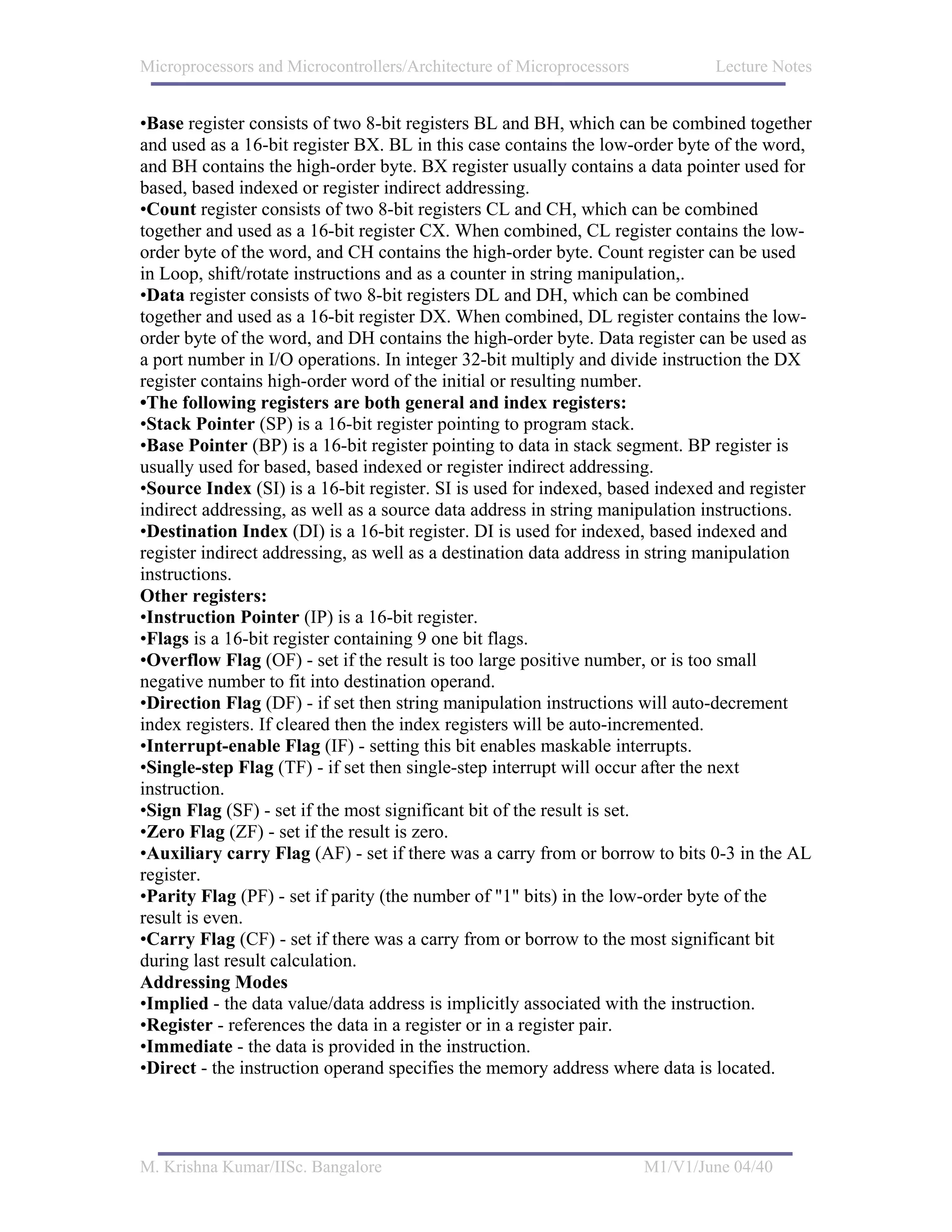 Microprocessors and Microcontrollers/Architecture of Microprocessors           Lecture Notes


•Base register consists of two 8-bit registers BL and BH, which can be combined together
and used as a 16-bit register BX. BL in this case contains the low-order byte of the word,
and BH contains the high-order byte. BX register usually contains a data pointer used for
based, based indexed or register indirect addressing.
•Count register consists of two 8-bit registers CL and CH, which can be combined
together and used as a 16-bit register CX. When combined, CL register contains the low-
order byte of the word, and CH contains the high-order byte. Count register can be used
in Loop, shift/rotate instructions and as a counter in string manipulation,.
•Data register consists of two 8-bit registers DL and DH, which can be combined
together and used as a 16-bit register DX. When combined, DL register contains the low-
order byte of the word, and DH contains the high-order byte. Data register can be used as
a port number in I/O operations. In integer 32-bit multiply and divide instruction the DX
register contains high-order word of the initial or resulting number.
•The following registers are both general and index registers:
•Stack Pointer (SP) is a 16-bit register pointing to program stack.
•Base Pointer (BP) is a 16-bit register pointing to data in stack segment. BP register is
usually used for based, based indexed or register indirect addressing.
•Source Index (SI) is a 16-bit register. SI is used for indexed, based indexed and register
indirect addressing, as well as a source data address in string manipulation instructions.
•Destination Index (DI) is a 16-bit register. DI is used for indexed, based indexed and
register indirect addressing, as well as a destination data address in string manipulation
instructions.
Other registers:
•Instruction Pointer (IP) is a 16-bit register.
•Flags is a 16-bit register containing 9 one bit flags.
•Overflow Flag (OF) - set if the result is too large positive number, or is too small
negative number to fit into destination operand.
•Direction Flag (DF) - if set then string manipulation instructions will auto-decrement
index registers. If cleared then the index registers will be auto-incremented.
•Interrupt-enable Flag (IF) - setting this bit enables maskable interrupts.
•Single-step Flag (TF) - if set then single-step interrupt will occur after the next
instruction.
•Sign Flag (SF) - set if the most significant bit of the result is set.
•Zero Flag (ZF) - set if the result is zero.
•Auxiliary carry Flag (AF) - set if there was a carry from or borrow to bits 0-3 in the AL
register.
•Parity Flag (PF) - set if parity (the number of "1" bits) in the low-order byte of the
result is even.
•Carry Flag (CF) - set if there was a carry from or borrow to the most significant bit
during last result calculation.
Addressing Modes
•Implied - the data value/data address is implicitly associated with the instruction.
•Register - references the data in a register or in a register pair.
•Immediate - the data is provided in the instruction.
•Direct - the instruction operand specifies the memory address where data is located.




M. Krishna Kumar/IISc. Bangalore                                       M1/V1/June 04/40
 