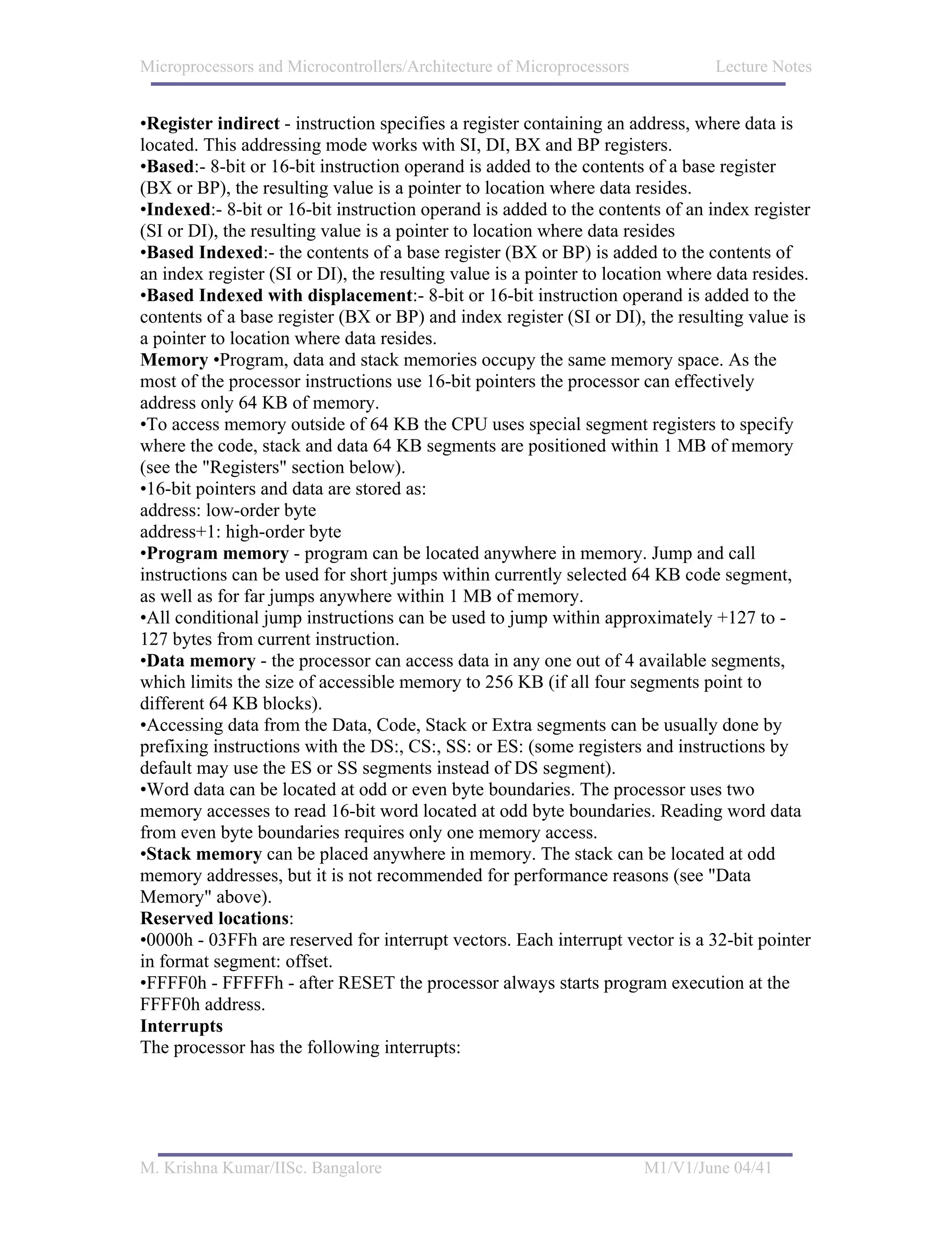 Microprocessors and Microcontrollers/Architecture of Microprocessors            Lecture Notes


•Register indirect - instruction specifies a register containing an address, where data is
located. This addressing mode works with SI, DI, BX and BP registers.
•Based:- 8-bit or 16-bit instruction operand is added to the contents of a base register
(BX or BP), the resulting value is a pointer to location where data resides.
•Indexed:- 8-bit or 16-bit instruction operand is added to the contents of an index register
(SI or DI), the resulting value is a pointer to location where data resides
•Based Indexed:- the contents of a base register (BX or BP) is added to the contents of
an index register (SI or DI), the resulting value is a pointer to location where data resides.
•Based Indexed with displacement:- 8-bit or 16-bit instruction operand is added to the
contents of a base register (BX or BP) and index register (SI or DI), the resulting value is
a pointer to location where data resides.
Memory •Program, data and stack memories occupy the same memory space. As the
most of the processor instructions use 16-bit pointers the processor can effectively
address only 64 KB of memory.
•To access memory outside of 64 KB the CPU uses special segment registers to specify
where the code, stack and data 64 KB segments are positioned within 1 MB of memory
(see the "Registers" section below).
•16-bit pointers and data are stored as:
address: low-order byte
address+1: high-order byte
•Program memory - program can be located anywhere in memory. Jump and call
instructions can be used for short jumps within currently selected 64 KB code segment,
as well as for far jumps anywhere within 1 MB of memory.
•All conditional jump instructions can be used to jump within approximately +127 to -
127 bytes from current instruction.
•Data memory - the processor can access data in any one out of 4 available segments,
which limits the size of accessible memory to 256 KB (if all four segments point to
different 64 KB blocks).
•Accessing data from the Data, Code, Stack or Extra segments can be usually done by
prefixing instructions with the DS:, CS:, SS: or ES: (some registers and instructions by
default may use the ES or SS segments instead of DS segment).
•Word data can be located at odd or even byte boundaries. The processor uses two
memory accesses to read 16-bit word located at odd byte boundaries. Reading word data
from even byte boundaries requires only one memory access.
•Stack memory can be placed anywhere in memory. The stack can be located at odd
memory addresses, but it is not recommended for performance reasons (see "Data
Memory" above).
Reserved locations:
•0000h - 03FFh are reserved for interrupt vectors. Each interrupt vector is a 32-bit pointer
in format segment: offset.
•FFFF0h - FFFFFh - after RESET the processor always starts program execution at the
FFFF0h address.
Interrupts
The processor has the following interrupts:




M. Krishna Kumar/IISc. Bangalore                                       M1/V1/June 04/41
 